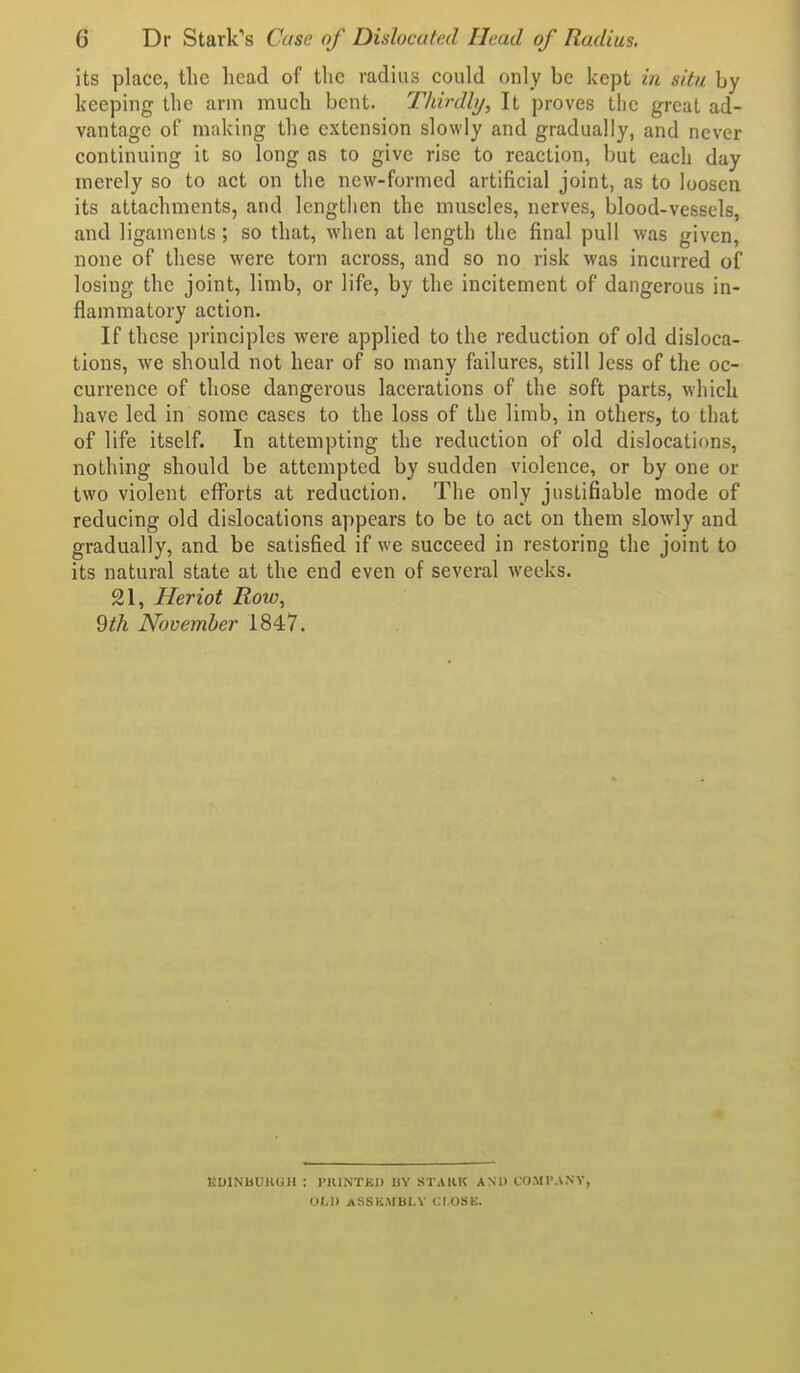 its place, tlie head of the radius could only be kept in situ by keeping the arm much bent. Thirdly, It proves the great ad- vantage of making the extension slowly and gradually, and never continuing it so long as to give rise to reaction, but each day merely so to act on the new-formed artificial joint, as to loosen its attachments, and lengthen the muscles, nerves, blood-vessels, and ligaments; so that, when at length the final pull was given, none of these were torn across, and so no risk was incurred of losing the joint, limb, or life, by the incitement of dangerous in- flammatory action. If these principles were applied to the reduction of old disloca- tions, we should not hear of so many failures, still less of the oc- currence of those dangerous lacerations of the soft parts, which have led in some cases to the loss of the limb, in others, to that of life itself. In attempting the reduction of old dislocations, nothing should be attempted by sudden violence, or by one or two violent efl^orts at reduction. The only justifiable mode of reducing old dislocations appears to be to act on them slowly and gradually, and be satisfied if we succeed in restoring the joint to its natural state at the end even of several weeks. 21, Heriot Row, 9th November 1847. EOINBUKGH ; PIUNTKD BY STAKK AND COMI'ANV, OLD ASSEMBLY CI.OSK.