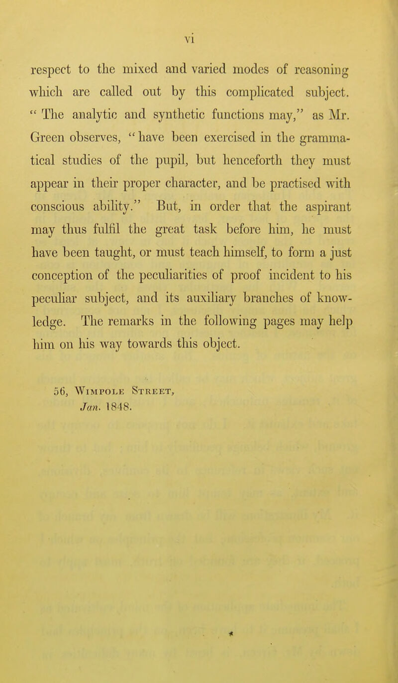 respect to the mixed and varied modes of reasoning w^hicli are called out by this comphcated subject.  The analytic and synthetic functions may, as Mr. Green observes,  have been exercised in the gramma- tical studies of the pupil, but henceforth they must appear in their proper character, and be practised with conscious ability. But, in order that the aspirant may thus fulfil the great task before him, he must have been taught, or must teach himself, to form a just conception of the peculiarities of proof incident to his peculiar subject, and its auxiliary branches of know- ledge. The remarks in the following pages may help him on his way towards this object. 56, WiMPOLK Street, Jan. 1848.