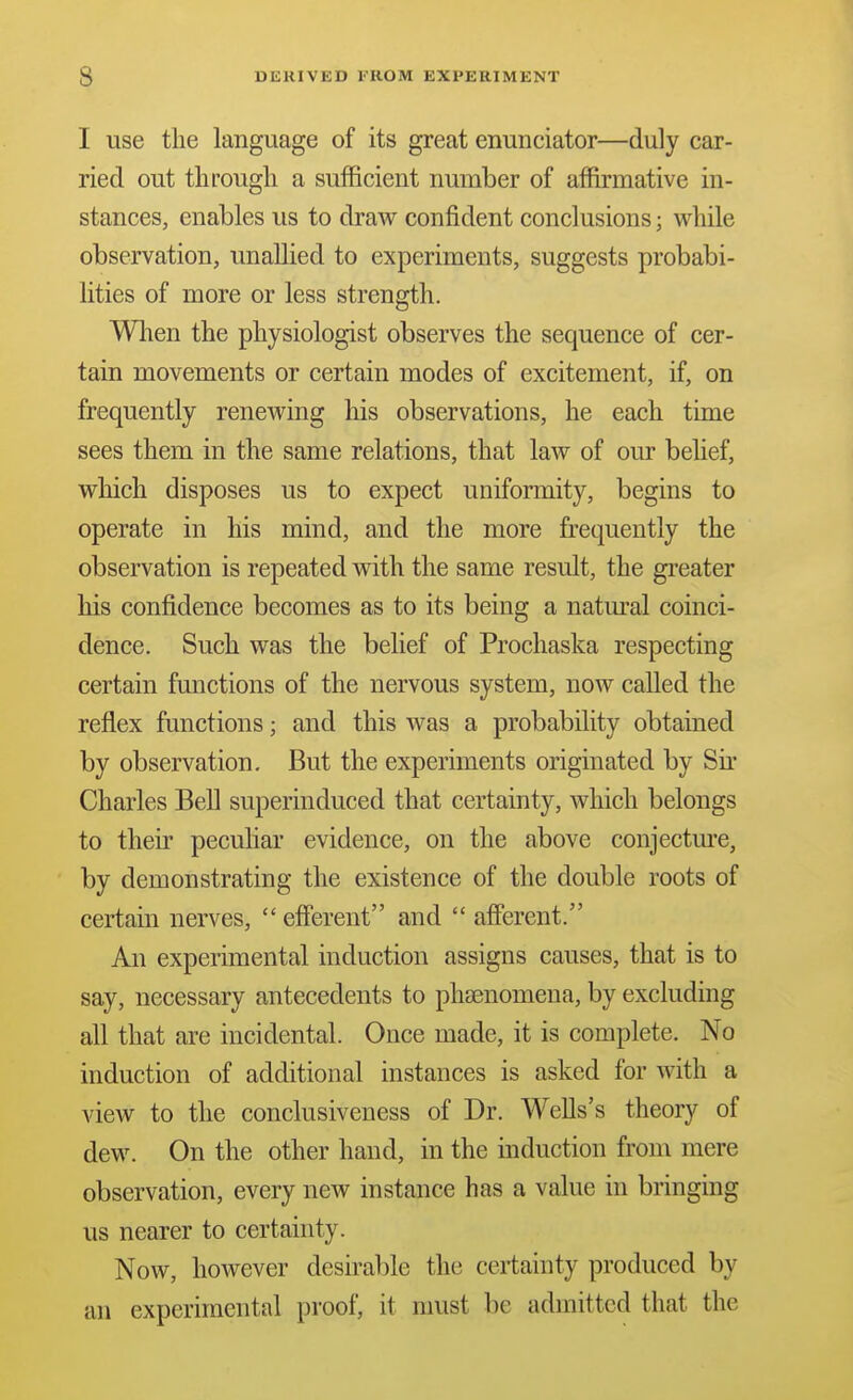 I use the language of its great enunciator—duly car- ried out through a sufficient number of affirmative in- stances, enables us to draw confident conclusions; while observation, unallied to experiments, suggests probabi- lities of more or less strength. Wlien the physiologist observes the sequence of cer- tain movements or certain modes of excitement, if, on frequently renewing his observations, he each time sees them in the same relations, that law of our belief, which disposes us to expect uniformity, begins to operate in his mind, and the more frequently the observation is repeated with the same result, the greater his confidence becomes as to its being a natm^al coinci- dence. Such was the belief of Prochaska respecting certain functions of the nervous system, now called the reflex functions; and this was a probability obtained by observation. But the experiments originated by Sir Charles Bell superinduced that certainty, which belongs to their peculiar evidence, on the above conjectm'e, by demonstrating the existence of the double roots of certain nerves,  efferent and  afferent. An experimental induction assigns causes, that is to say, necessary antecedents to phsenomena, by excluding all that are incidental. Once made, it is complete. No induction of additional instances is asked for with a view to the conclusiveness of Dr. Wells's theory of dew. On the other hand, in the induction from mere observation, every new instance has a value in bringing us nearer to certainty. Now, however desirable the certainty produced by an experimental proof, it must be admitted that the