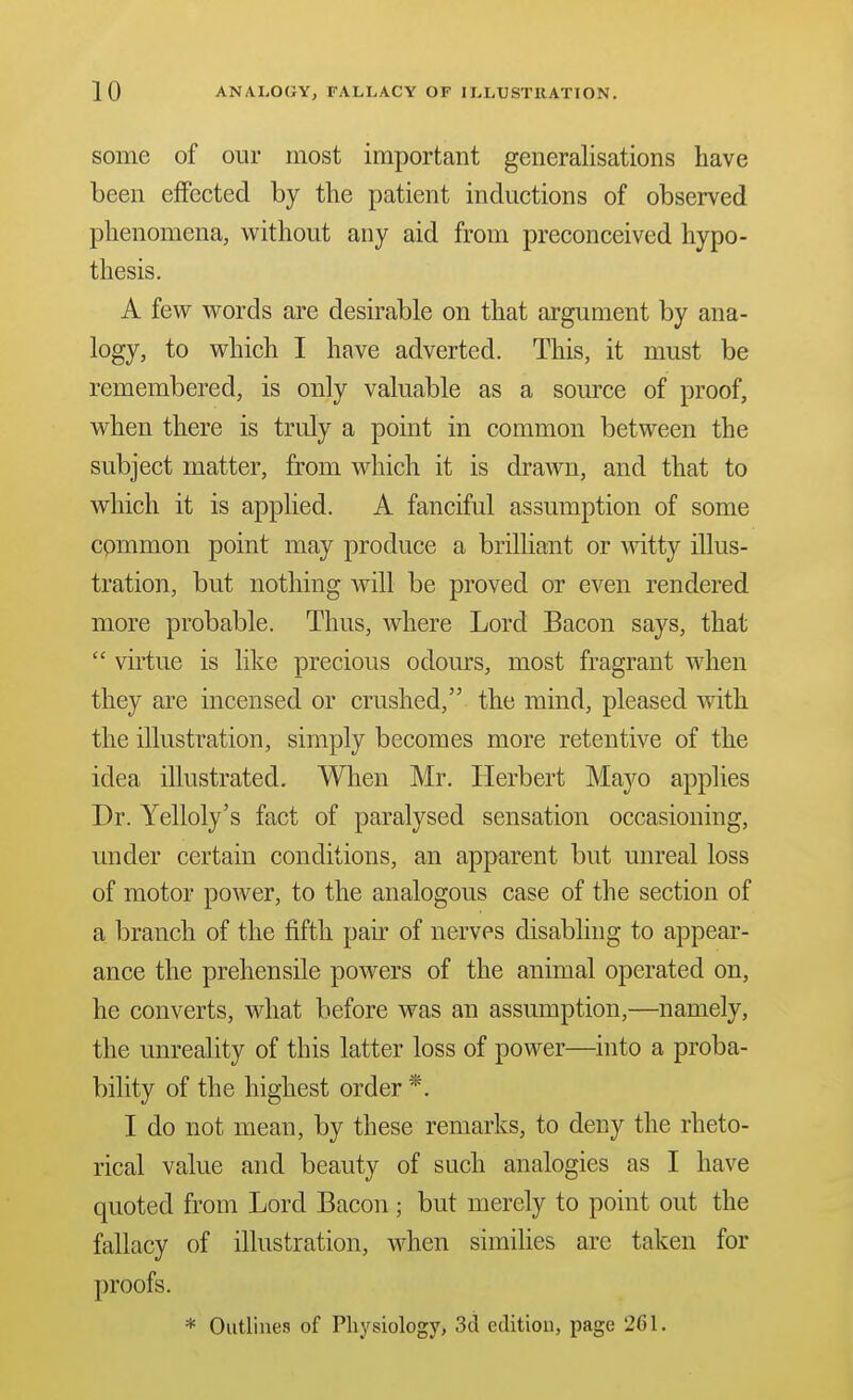 some of our most important generalisations have been effected by the patient inductions of observed phenomena, without any aid from preconceived hypo- thesis. A few words are desirable on that argument by ana- logy, to which I have adverted. This, it must be remembered, is only valuable as a source of proof, when there is truly a point in common between the subject matter, from which it is drawn, and that to which it is applied. A fanciful assumption of some common point may produce a brilliant or witty illus- tration, but nothing will be proved or even rendered more probable. Thus, where Lord Bacon says, that  virtue is like precious odours, most fragrant when they are incensed or crushed, the mind, pleased with the illustration, simply becomes more retentive of the idea illustrated. When Mr. Herbert Mayo applies Dr. Yelloly's fact of paralysed sensation occasioning, under certain conditions, an apparent but unreal loss of motor power, to the analogous case of the section of a branch of the fifth pair of nerves disabling to appear- ance the prehensile powers of the animal operated on, he converts, what before was an assumption,—namely, the unreality of this latter loss of power—into a proba- bility of the highest order *. I do not mean, by these remarks, to deny the rheto- rical value and beauty of such analogies as I have quoted from Lord Bacon; but merely to point out the fallacy of illustration, when simihes are taken for proofs. * Outlines of Physiology, 3d edition, page 261.
