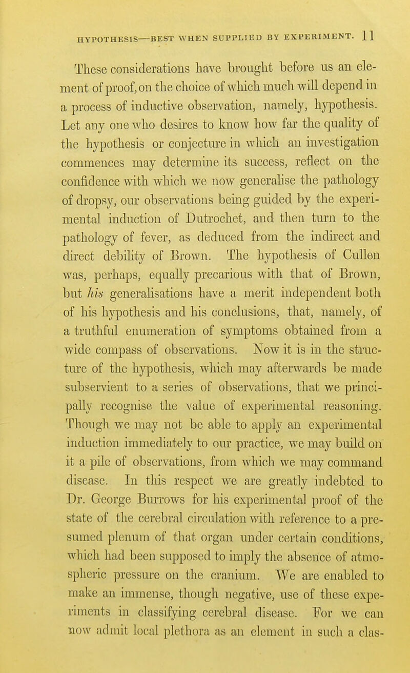 These considerations have brought before us an ele- ment of proof, on the choice of which much will depend in a process of inductive observation, namely, hypothesis. Let any one who desires to know how far the quality of the hypothesis or conjecture in which an investigation commences may determine its success, reflect on the confidence with which we now generahse the pathology of dropsy, our observations being guided by the experi- mental induction of Dutrochet, and then turn to the pathology of fever, as deduced from the indkect and direct debility of Brown. The hypothesis of CuUen was, perhaps, equally precarious with that of Brown, but his generalisations have a merit independent both of his hypothesis and his conclusions, that, namely, of a truthful enumeration of symptoms obtained from a wide compass of observations. Now it is in the struc- ture of the hypothesis, which may afterwards be made subservient to a series of observations, that we princi- pally recognise the value of experimental reasoning. Though we may not be able to apply an experimental induction immediately to our practice, we may build o]i it a pile of observations, from which we may command disease. In tliis respect we are greatly indebted to Dr. George Burrows for his experimental proof of the state of the cerebral circulation with reference to a pre- sumed plenum of that organ under certain conditions, which had been supposed to imply the absence of atmo- spheric pressure on the cranium. We are enabled to make an immense, though negative, use of these expe- riments in classifying cerebral disease. For we can now admit local plethora as an element in such a clas-