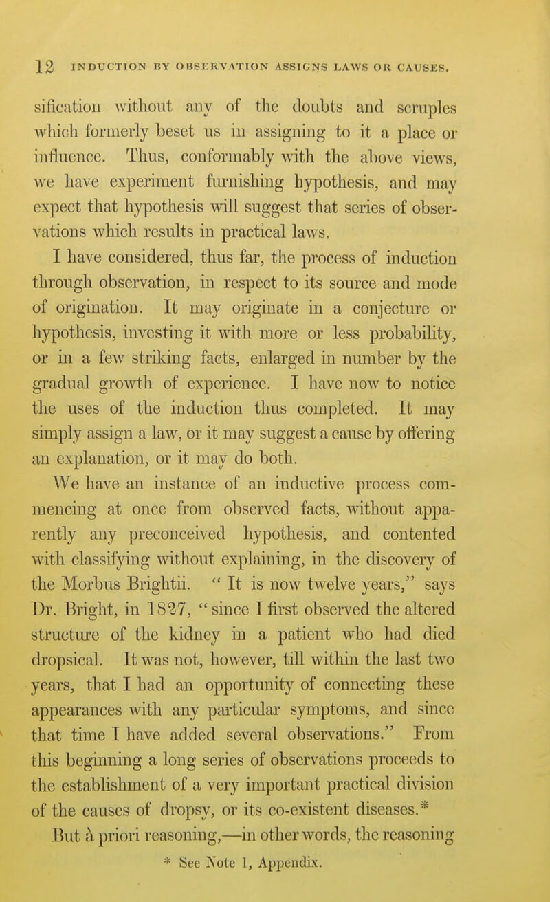 sificatioii witliout any of the doubts and scruples which formerly beset us in assigning to it a place or influence. Thus, conformably with the above views, we have experiment furnishing hypothesis, and may expect that hypothesis will suggest that series of obser- vations which results in practical laws. I have considered, thus far, the process of induction through observation, in respect to its source and mode of origination. It may originate in a conjecture or hypothesis, investing it with more or less probability, or in a few striking facts, enlarged in number by the gradual growth of experience. I have now to notice the uses of the induction thus completed. It may simply assign a law, or it may suggest a cause by offering an explanation, or it may do both. We have an instance of an inductive process com- mencing at once from observed facts, Avithout appa- rently any preconceived hypothesis, and contented with classifying without explaining, in the discovery of the Morbus Brightii.  It is now twelve years, says Dr. Bright, in 1827,  since I first observed the altered structure of the kidney in a patient who had died dropsical. It was not, however, tiU within the last two years, that I had an opportunity of connecting these appearances with any particular symptoms, and since that time I have added several observations. From this beginning a long series of observations proceeds to the establishment of a very important practical division of the causes of dropsy, or its co-existent diseases.* But a priori reasoning,—in other words, the reasoning * See Note 1, Appendix.