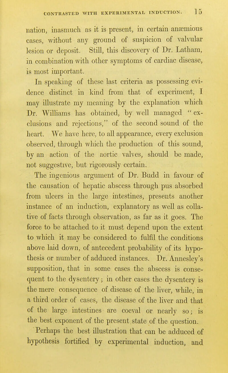 CONTRASTED WITH EXPERIMENTAL INDUCTION. 1 5 nation, inasmuch as it is present, in certain anaemious cases, Avithout any ground of suspicion of valvular lesion or deposit. Still, this discovery of Dr. Latham, in combination with other symptoms of cardiac disease, is most important. In speaking of these last criteria as possessing evi- dence distinct in kind from that of experiment, I may illustrate my meaning by the explanation which Dr. Wilhams has obtained, by well managed  ex- clusions and rejections, of the second sound of the heart. We have here, to all appearance, every exclusion observed, through which the production of this sound, by an action of the aortic valves, should be made, not suggestive, but rigorously certain. The ingenious argument of Dr. Budd in favour of the causation of hepatic abscess through pus absorbed from ulcers in the large intestines, presents another instance of an induction, explanatory as well as colla- tive of facts through observation, as far as it goes. The force to be attached to it must depend upon the extent to which it may be considered to fulfil the conditions above laid down, of antecedent probabihty of its hypo- thesis or number of adduced instances. Dr. Annesley's supposition, that in some cases the abscess is conse- quent to the dysentery; in other cases the dysentery is the mere consequence of disease of the liver, while, in a third order of cases, the disease of the liver and that of the large intestines are coeval or nearly so; is the best exponent of the present state of the question. Perhaps the best illustration that can be adduced of hypothesis fortified by experimental induction, and