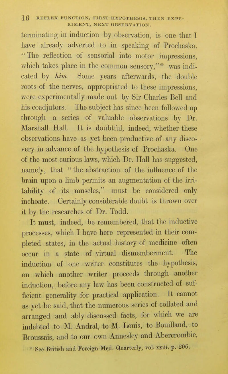 1(3 REFLEX FUNCTION, FIRST HYPOTHESIS, THEN EXPE- RIMENT, NEXT OBSERVATION. terminating in induction by observation, is one that I have akeacly adverted to in speaking of Prochaska. The reflection of sensorial into motor impressions, which takes place in the common sensory,* was indi- cated by him. Some years afterwards, the double roots of the nerves, appropriated to these impressions, were experimentally made out by Sir Charles Bell and his coadjutors. The subject has since been followed up tlirough a series of valuable observations by Dr. Marshall HaU. It is doubtful, indeed, whether these observations have as yet been productive of any disco- very in advance of the hypothesis of Prochaska. One of the most curious laws, which Dr. HaU has suggested, namely, that  the abstraction of the influence of the brain upon a hmb permits an augmentation of the irri- tabihty of its muscles, must be considered only inchoate. Certainly considerable doubt is thrown over it by the researches of Dr. Todd. It must, indeed, be remembered, that the inductive processes, which I have here represented in their com- pleted states, in the actual history of medicine often occur in a state of virtual dismemberment. The induction of one writer constitutes the hypothesis, on which another writer proceeds through another induction, before any law has been constructed of suf- ficient generality for practical application. It cannot as yet be said, that the numerous series of collated and arranged and ably discussed facts, for which we are indebted to M. Andi^al, to M. Louis, to Bouillaud, to Broussais, and to our own Annesley and Abercrombie,