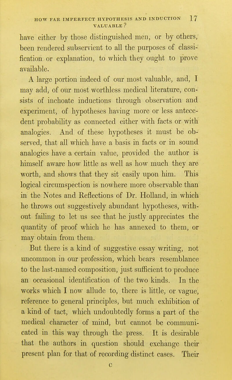 VALUABLE ? have either by those distinguished men, or by others, been rendered subservient to all the purposes of classi- fication or explanation, to vi^hich they ought to prove available. A large portion indeed of our most valuable, and, I may add, of our most v7orthless medical literature, con- sists of inchoate inductions through observation and experiment, of hypotheses having more or less antece- dent probabihty as connected either with facts or with analogies. And of these hypotheses it must be ob- served, that all which have a basis in facts or in sound analogies have a certain value, provided the author is himself aware how little as well as hoAV much they are worth, and shows that they sit easily upon liim. This logical circumspection is nowhere more observable than in the Notes and Reflections of Dr. Holland, in which he throws out suggestively abundant hypotheses, with- out failing to let us see that he justly appreciates the quantity of proof which he has annexed to them, or may obtain from them. But there is a kind of suggestive essay writing, not uncommon in our profession, which bears resemblance to the last-named composition, just sufficient to produce an occasional identification of the two kinds. In the works which I now allude to, there is little, or vague, reference to general principles, but much exhibition of a kind of tact, wliich undoubtedly forms a part of the medical character of mind, but cannot be communi- cated in this way through the press. It is desirable that the authors in question should exchange their present plan for that of recording distinct cases. Their c