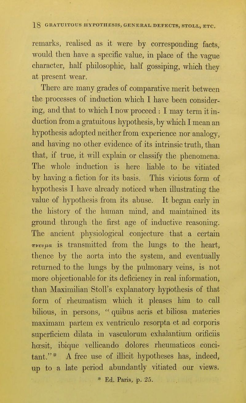 remarks, realised as it were by corresponding facts, would then have a specific value, in place of the vague character, half philosophic, half gossiping, which they at present wear. There are many grades of comparative merit between the processes of induction which I have been consider- ing, and that to which I now proceed : I may term it in- duction from a gratuitous hypothesis, by which I mean an hypothesis adopted neither from experience nor analogy, and having no other evidence of its intrinsic truth, than that, if true, it will explain or classify the phenomena. The whole induction is here hable to be vitiated by having a fiction for its basis. This vicious form of hypothesis I have already noticed when illustrating the value of hjrpothesis from its abuse. It began early in the history of the human mind, and maintained its ground through the first age of inductive reasoning. The ancient physiological conjecture that a certain TTVEvfia is transmitted from the lungs to the heai-t, thence by the aorta into the system, and eventually returned to the lungs by the pulmonary veins, is not more objectionable for its deficiency in real information, than Maximilian Stoll's explanatory hypothesis of that form of rheumatism which it pleases him to call bilious, in persons,  quibus acris et biliosa materies maximam partem ex ventriculo resorpta et ad corporis superficiem dilata in vasculorum exhalantium orificiis hoesit, ibique vellicando dolores rheumaticos conci- tant.* A free use of illicit hypotheses has, indeed, up to a late period abundantly vitiated our views. * Ed. Paris, p. 25.