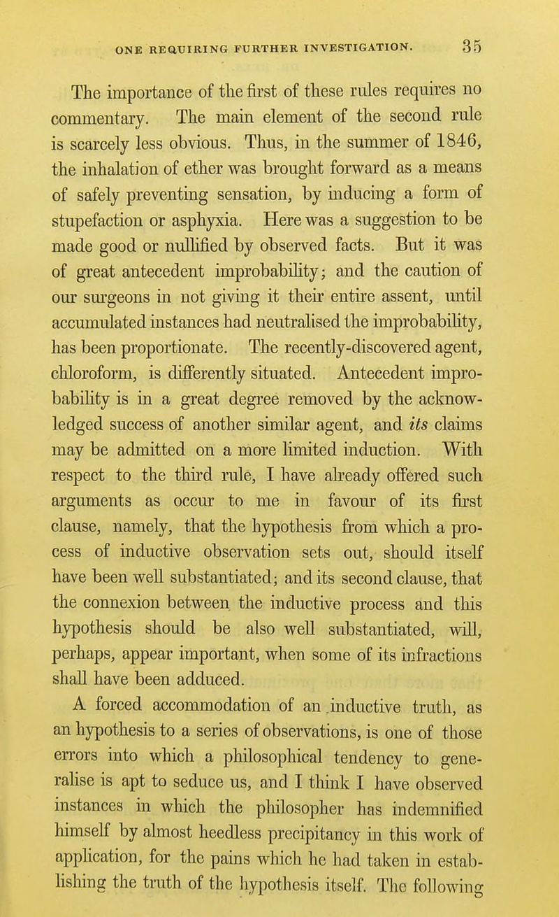 The importance of the first of these rules requires no commentary. The main element of the second rule is scarcely less obvious. Thus, in the summer of 1846, the inhalation of ether was brought forward as a means of safely preventing sensation, by inducing a form of stupefaction or asphyxia. Here was a suggestion to be made good or nullified by observed facts. But it was of great antecedent improbabihty; and the caution of our sm^geons in not giving it their entire assent, until accumulated instances had neutralised the improbability, has been proportionate. The recently-discovered agent, chloroform, is diSerently situated. Antecedent impro- babihty is in a great degree removed by the acknow- ledged success of another similar agent, and its claims may be admitted on a more limited induction. With respect to the third rule, I have abeady ofiered such arguments as occur to me in favour of its first clause, namely, that the hypothesis from which a pro- cess of inductive observation sets out, should itself have been well substantiated; and its second clause, that the connexion between the inductive process and this hypothesis should be also well substantiated, will, perhaps, appear important, when some of its infractions shall have been adduced. A forced accommodation of an .inductive truth, as an hypothesis to a series of observations, is one of those errors into which a philosophical tendency to gene- rahse is apt to seduce us, and I think I have observed instances in which the philosopher has indemnified himself by almost heedless precipitancy in this work of application, for the pains which he had taken in estab- Hshing the truth of the hypothesis itself. The following