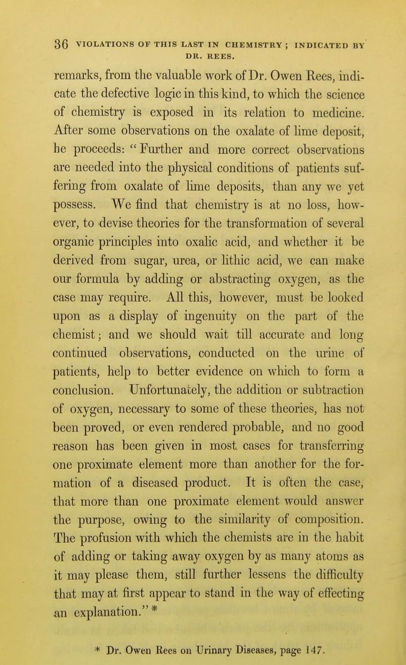 DR. REES. remarks, from the valuable work of Dr. Owen Rees, indi- cate the defective logic in this kind, to which the science of chemistry is exposed in its relation to medicine. After some observations on the oxalate of Ume deposit, he proceeds: Further and more correct observations are needed into the physical conditions of patients suf- fering from oxalate of lime deposits, than any we yet possess. We find that chemistry is at no loss, how- ever, to devise theories for the transformation of several organic principles into oxalic acid, and whether it be derived from sugar, urea, or htliic acid, we can make our formula by adding or abstracting oxygen, as the case may require. All this, however, must be looked upon as a display of ingenuity on the pai't of the chemist; and we should wait till accurate and long continued observations, conducted on the mine of patients, help to better evidence on which to form a conclusion. Unfortunately, the addition or subtraction of oxygen, necessary to some of these theories, has not been proved, or even rendered probable, and no good reason has been given in most cases for transfen-ing one proximate element more than another for the for- mation of a diseased product. It is often the case, that more than one proximate element would ansAver the purpose, owing to the similarity of composition. The profusion with which the chemists are in the habit of adding or taking away oxygen by as many atoms as it may please them, still further lessens the difficulty that may at first appear to stand in the way of effecting an explanation.* * Dr. Owen Rees on Urinary Diseases, page 147.