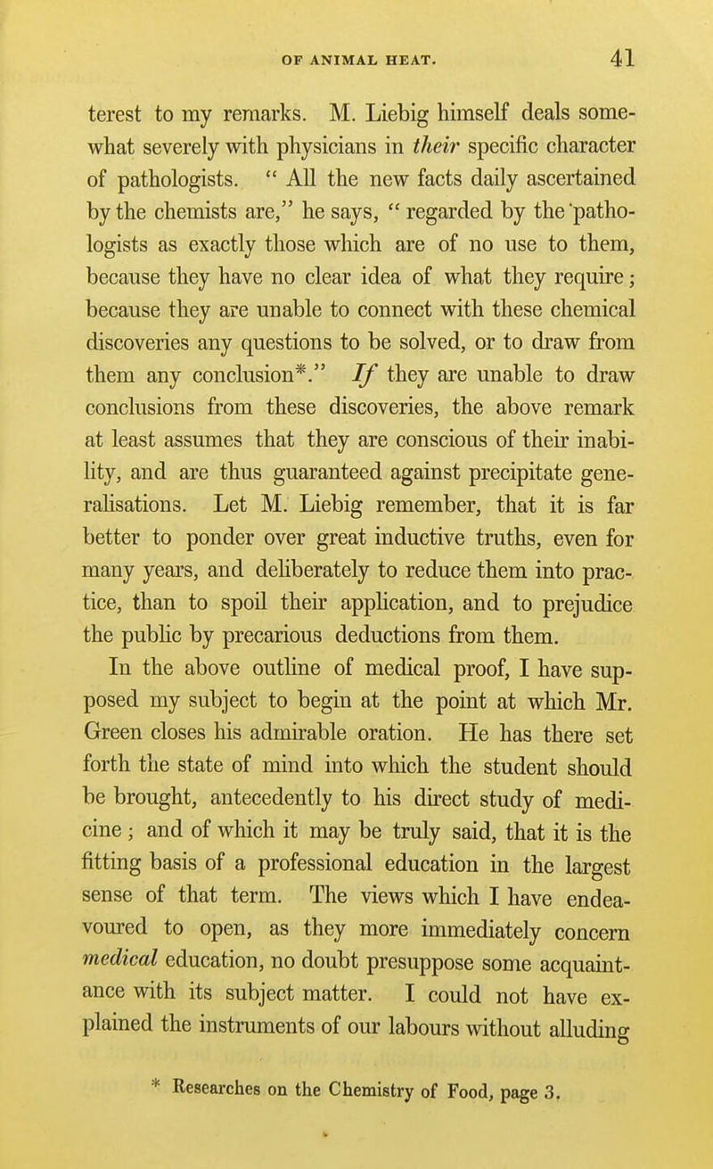 terest to my remarks. M. Liebig himself deals some- what severely with physicians in their specific character of pathologists.  All the new facts daily ascertained by the chemists are, he says,  regarded by the'patho- logists as exactly those which are of no use to them, because they have no clear idea of what they require; because they are unable to connect with these chemical discoveries any questions to be solved, or to draw from them any conclusion*. If they are unable to draw conclusions from these discoveries, the above remark at least assumes that they are conscious of their inabi- lity, and are thus guaranteed against precipitate gene- rahsations. Let M. Liebig remember, that it is far better to ponder over great inductive truths, even for many years, and deliberately to reduce them into prac- tice, than to spoil their apphcation, and to prejudice the public by precarious deductions from them. In the above outline of medical proof, I have sup- posed my subject to begin at the point at which Mr. Green closes his admirable oration. He has there set forth the state of mind into which the student should be brought, antecedently to his du-ect study of medi- cine ; and of which it may be truly said, that it is the fitting basis of a professional education in the largest sense of that term. The views which I have endea- voured to open, as they more immediately concern medical education, no doubt presuppose some acquaint- ance with its subject matter. I could not have ex- plained the instruments of our labours without alluding * Researches on the Chemistry of Food, page 3.