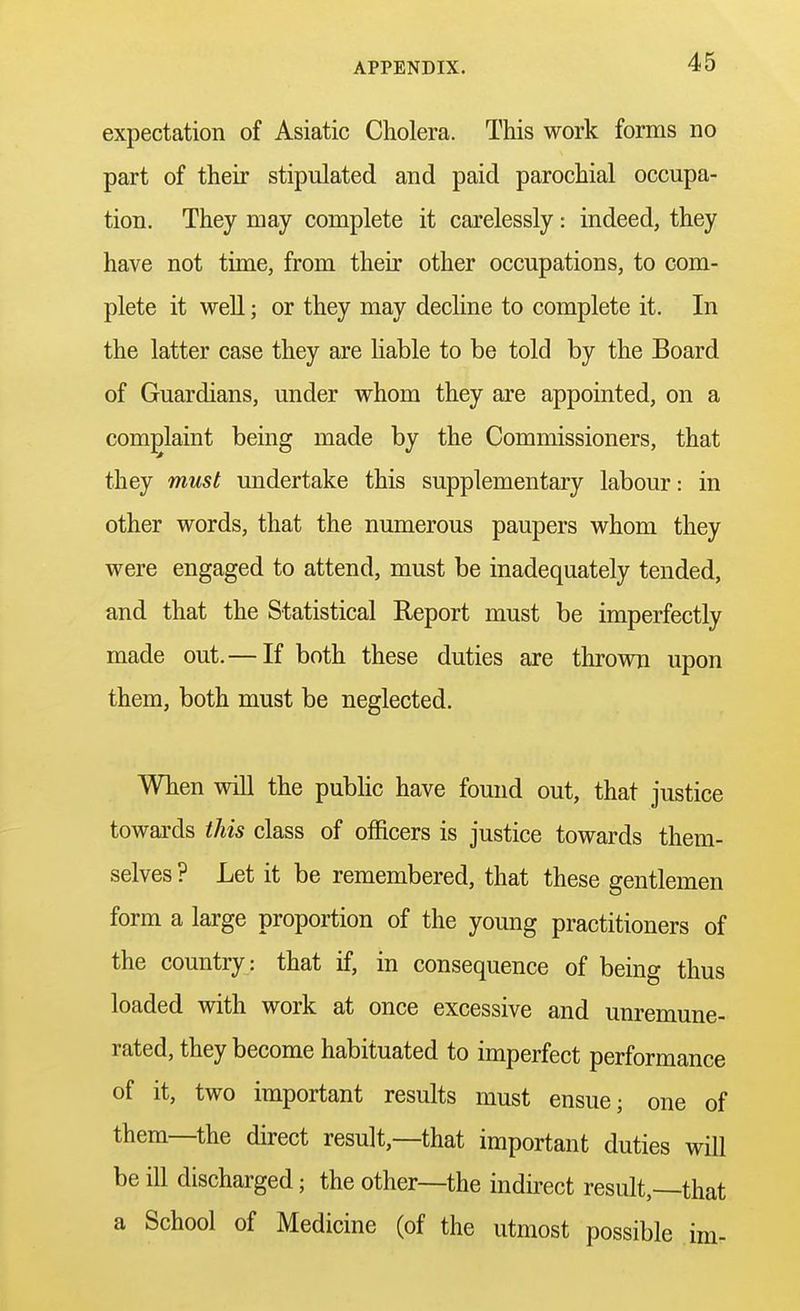 expectation of Asiatic Cholera. This work forms no part of their stipulated and paid parochial occupa- tion. They may complete it carelessly: indeed, they have not time, from their other occupations, to com- plete it well; or they may decline to complete it. In the latter case they are liable to be told by the Board of Guardians, under whom they are appointed, on a complaint being made by the Commissioners, that they must undertake this supplementary labour: in other words, that the numerous paupers whom they were engaged to attend, must be inadequately tended, and that the Statistical Report must be imperfectly made out.— If both these duties are thrown upon them, both must be neglected. When will the public have found out, that justice towards this class of officers is justice towards them- selves ? Let it be remembered, that these gentlemen form a large proportion of the young practitioners of the country: that if, in consequence of being thus loaded with work at once excessive and unremune- rated, they become habituated to imperfect performance of it, two important results must ensue; one of them—the direct result,—that important duties will be ill discharged; the other—the indirect result,—that a School of Medicine (of the utmost possible im-