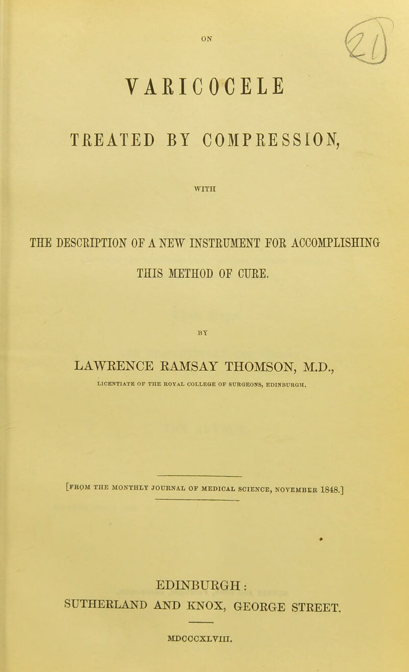 ON VARICOCELE TREATED BY COMPRESSION, WITH THE DESCRIPTION OF A NEW INSTRUMENT FOR ACCOMPLISHING THIS METHOD OF CURE. BY LAWEENCE RAMSAY THOMSON, M.D., LICENTIATE OP THE ROY/VL COLLEGE OP SnRQEONS, EDINBURGH. [from the monthly JOUENAL of medical science, NOVEMBER 1848.] EDINBURGH: SUTHERLAND AND KNOX, GEORGE STREET. MDCOCXLVIII.