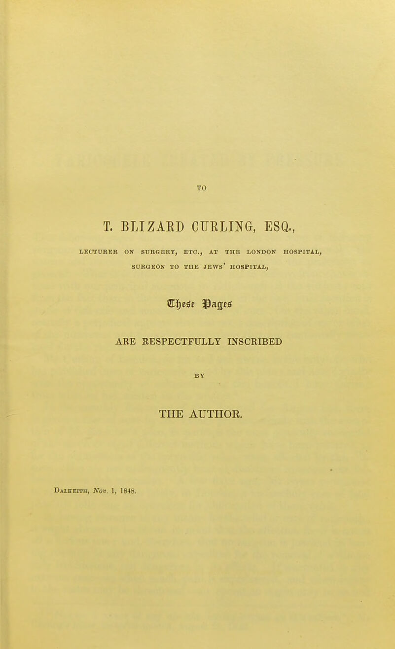 TO T. BLIZAED CURLING, ESQ., LECTURER ON SUBGERT, ETC., AT THE LONDON HOSPITAL, SURGEON TO THE JEWs' HOSPTTAL, ABE RESPECTFULLY INSCRIBED BY THE AUTHOR.