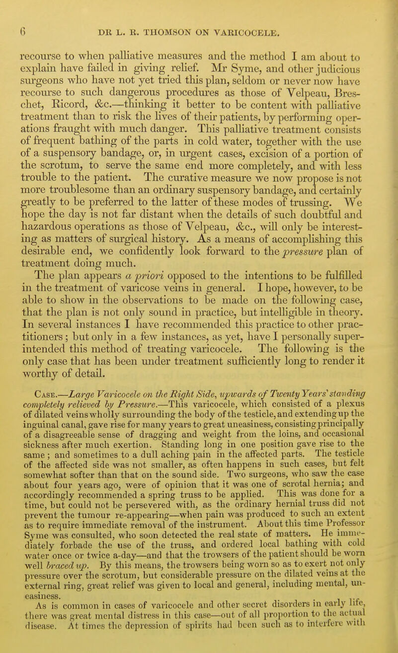 recourse to when palliative measm-es and the method I am about to explain have failed in giving rehef. Mr Syme, and other judicious surgeons who have not yet tried this plan, seldom or never now have recoui'se to such dangerous procediu'es as those of Velpeau, Bres- chet, Ricord, &c.—thinking it better to be content with palliative treatment than to risk the Hves of their patients, by performing oper- ations fraught with much danger. This paUiative treatment consists of frequent bathing of the parts in cold water, together with the use of a suspensory bandage, or, in urgent cases, excision of a portion of the scrotum, to serve the same end more completely, and with less trouble to the patient. The curative measure we now propose is not more troublesome than an ordinary suspensory bandage, and certainly greatly to be preferred to the latter of these modes of trussing. We hope the day is not far distant when the details of such doubtful and hazardous operations as those of Velpeau, &c., wiU only be interest- ing as matters of sm'gical history. As a means of accompHshing this desirable end, we confidently look forward to the pressure plan of treatment doing much. The plan appears a priori opposed to the intentions to be fulfilled in the treatment of varicose veins in general. I hope, however, to be able to show in the observations to be made on the following case, that the plan is not only sound in practice, but intelligible in theoiy. In several instances I have recommended this practice to other prac- titioners ; but only in a few instances, as yet, have I personally super- intended this method of treating varicocele. The following is the only case that has been under treatment sufficiently long to render it worthy of detail. Case.—Large Varicocele on the Right Side, tipwards of Twenty Years'standing completely relieved hy Pressure.—This varicocele, which consisted of a plexus of dilated veins wholly surrounding the body of the testicle, and extendingup the inguinal canal, gave rise for many years to great uneasiness, consisting principally of a disagreeable sense of dragging and weight from the loins, and occasional sickness after much exertion. Standing long in one position gave rise to the same ; and sometimes to a dull aching pain in the affected parts. The testicle of the affected side was not smaller, as often happens in such cases, but felt somewhat softer than that on the sound side. Two surgeons, who saw the case about four years ago, were of opinion that it was one of scrotal hernia; and accordingly recommended a spring truss to be applied. This was done for a time, but could not be persevered with, as the ordinary hernial truss did not prevent the tumour re-appearing—when pain was produced to such an extent as to require immediate removal of the instrument. About this time Professor Syme was consulted, who soon detected the real state of matters. He imnu-- diately forbade the use of the truss, and ordered local bathing with cold water once or twice a-day—and that the trowsers of the patient should be worn well braced up. By this means, the trowsers being worn so as to exert not only pressure over the scrotum, but considerable pressure on the dilated veins at the external ring, great relief was given to local and general, including mental, un- easiness. . 1 i-f As is common in cases of varicocele and other secret disorders in early lite, there was great mental distress in this case—out of all proportion to the actual disease. At times the depression of spirits had been such as to interfere with