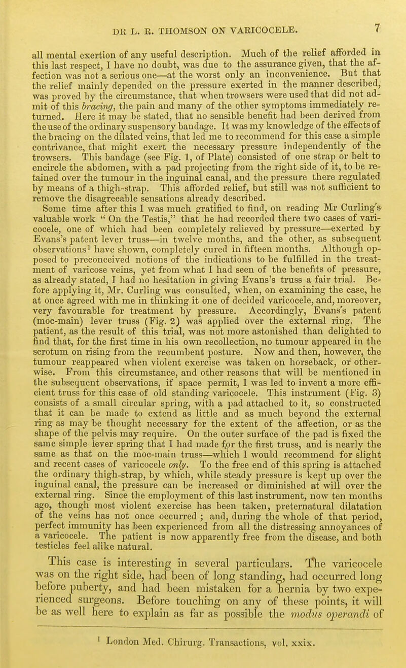 all mental exertion of any useful description. Much of the relief afforded in this last respect, I have no douht, was due to the assurance given, that the af- fection was not a serious one—at the worst only an inconvenience. But that the relief mainly depended on the pressure exerted in the manner described, was proved by the circumstance, that when trowsers were used that Aid not ad- mit of this bracing, the pain and many of the other symptoms immediately re- turned. Here it may be stated, that no sensible benefit had been derived from the use of the ordinary suspensory bandage. It was my knowledge oi the effects of the bracing on the dUated veins, that led me to recommend for this case a simple contrivance, that might exert the necessary pressure independently of the trowsers. This bandage (see Fig. 1, of Plate) consisted of one strap or belt to encircle the abdomen, with a pad projecting from the right side of it, to be re- tained over the tumour in the inguinal canal, and the pressure there regulated by means of a thigh-strap. This afforded relief, but still was not sufficient to remove the disagreeable sensations already described. Some time after this I was much gratified to find, on reading Mr Curling's valuable work  On the Testis, that he had recorded there two cases of vari- cocele, one of which had been completely relieved by pressure—exerted by Evans's patent lever truss—in twelve months, and the other, as subsequent observations i have shown, completely cured in fifteen months. Although op- posed to preconceived notions of the indications to be fulfilled in the treat- ment of varicose veins, yet from what I had seen of the benefits of pressure, as already stated, J had no hesitation in giving Evans's truss a fair trial. Be- fore applying it, Mr. Curling was consulted, when, on examining the case, he at once agreed with me in thinking it one of decided varicocele, and, moreover, very favourable for treatment by pressure. Accordingly, Evans's patent (moc-main) lever truss (Fig. 2) was applied over the external ring. The patient, as the result of this trial, was not more astonished than delighted to find that, for the first time in his own recollection, no tumour appeared in the scrotum on rising from the recumbent posture. Now and then, however, the tumour reappeared when violent exercise was taken on horseback, or other- wise. From this circumstance, and other reasons that will be mentioned in the subsequent obsei-vations, if space permit, I was led to invent a more effi- cient truss for this case of old standing varicocele. This instrument (Fig. 3) consists of a small circular spring, with a pad attached to it, so constructed that it can be made to extend as little and as much beyond the external ring as may be thought necessary for the extent of the affection, or as the shape of the pelvis may require. On the outer surface of the pad is fixed the same simple lever spring that I had made ^pr the first truss, and is nearly the same as that on the moc-main truss—which I would recommend for slight and recent cases of varicocele onli/. To the free end of this spring is attached the ordinary thigh-strap, by which, while steady pressure is kept up over the inguinal canal, the pressure can be increased or diminished at will over the external ring. Since the employment of this last instrument, now ten months ago, thougli most violent exercise has been taken, preternatural dilatation of the veins has not once occurred ; and, during the whole of that period, perfect immunity has been experienced from all the distressing annoyances of a varicocele. The patient is now apparently free from the disease, and both testicles feel alike natural. This case is interesting in several particulars. Tlie varicocele was on the right side, had been of long standing, had occurred long before puberty, and had been mistaken for a hernia by two expe- rienced surgeons. Before touching on any of these points, it wiU be as well here to explain as far as possible the modus operandi of London Med. Chirurg. Transactions, vol. xxix.