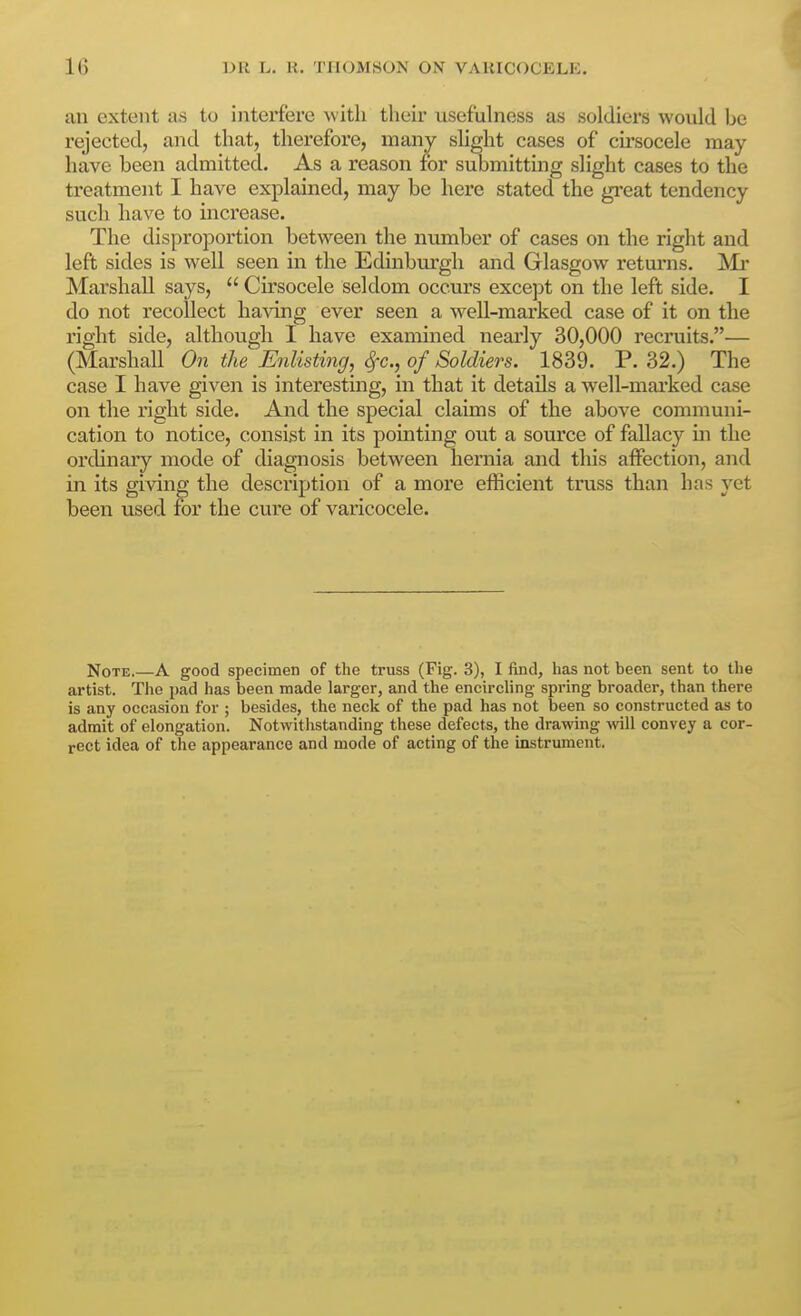 an extent as to interfere with their usefuhiess as soldiers would be rejected, and that, therefore, many slight cases of cii'socele may have been admitted. As a reason for submitting slight cases to the treatment I have explained, may be here stated the great tendency such have to hicrease. The disproportion between the number of cases on the right and left sides is well seen in the Edinburgh and Glasgow returns. ^^Ii- Marshall says,  Cirsocele seldom occurs except on the left side. I do not recollect having ever seen a well-marked case of it on the right side, although I have examined nearly 30,000 recruits.— (Marshall On the Enlisting, <^c., of Soldiers. 1839. P. 32.) The case I have given is interesting, in that it details a well-marked case on the right side. And the special claims of the above communi- cation to notice, consist in its pointing out a source of fallacy in the ordinary mode of diagnosis between hernia and this affection, and in its giving the description of a more efficient txniss than has yet been used for the cure of varicocele. Note.—A good specimen of the truss (Fig. 3), I find, has not been sent to the artist. The pad has been made larger, and the encircling spring broader, than there is any occasion for ; besides, the neck of the pad has not been so constructed as to admit of elongation. Notwitlistanding these defects, the drawing vnll convey a cor- rect idea of the appearance and mode of acting of the instrument.