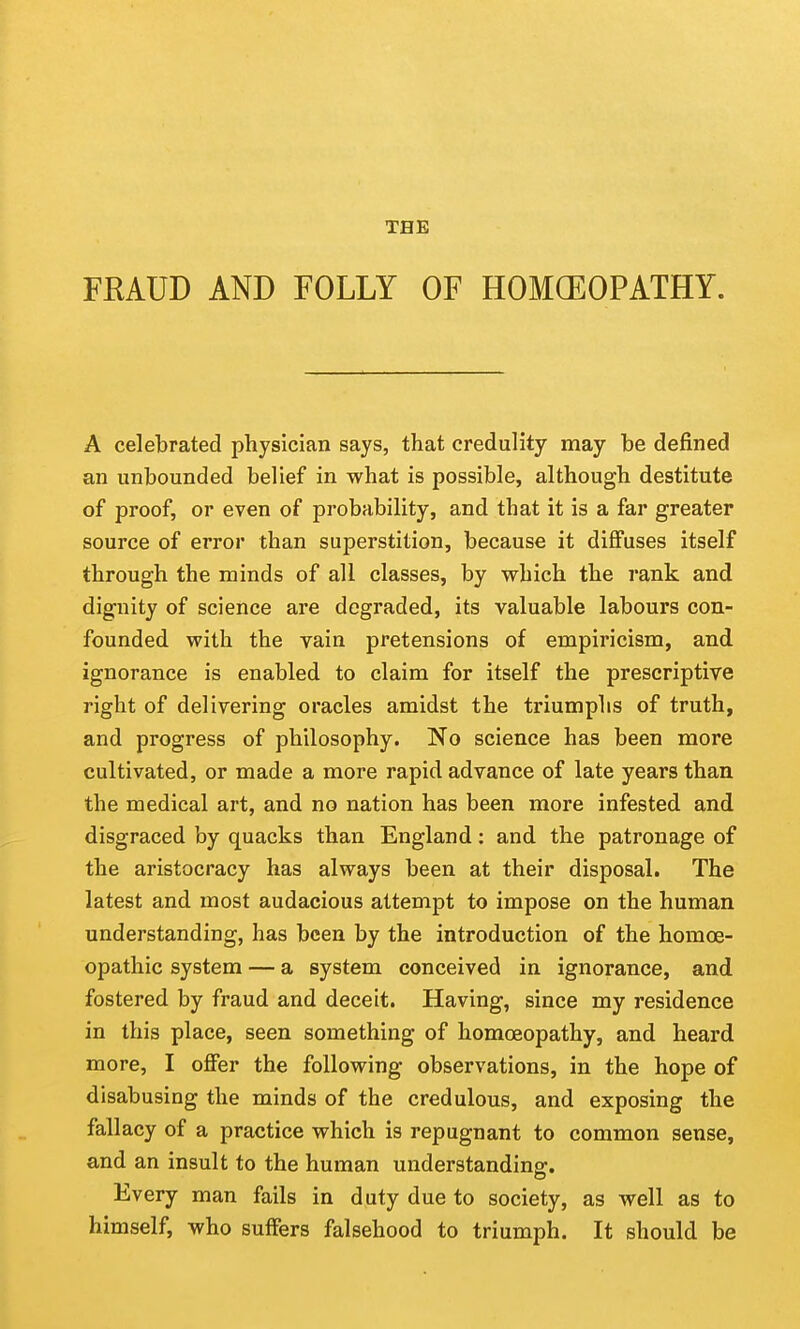 THE FRAUD AND FOLLY OF HOMCEOPATHY. A celebrated physician says, that credulity may be defined an unbounded belief in what is possible, although destitute of proof, or even of probability, and that it is a far greater source of error than superstition, because it diffuses itself through the minds of all classes, by which the rank and dignity of science are degraded, its valuable labours con- founded with the vain pretensions of empiricism, and ignorance is enabled to claim for itself the prescriptive right of delivering oracles amidst the triumphs of truth, and progress of philosophy. No science has been more cultivated, or made a more rapid advance of late years than the medical art, and no nation has been more infested and disgraced by quacks than England; and the patronage of the aristocracy has always been at their disposal. The latest and most audacious attempt to impose on the human understanding, has been by the introduction of the homoe- opathic system — a system conceived in ignorance, and fostered by fraud and deceit. Having, since my residence in this place, seen something of homoeopathy, and heard more, I offer the following observations, in the hope of disabusing the minds of the credulous, and exposing the fallacy of a practice which is repugnant to common sense, and an insult to the human understanding. Every man fails in duty due to society, as well as to himself, who suffers falsehood to triumph. It should be