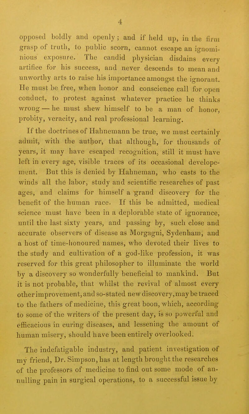 opposed boldly and openly; and if held up, in the firm grasp of truth, to public scorn, cannot escape an ignomi- nious exposure. The candid physician disdains every ai-tifice foi- his success, and never descends to mean and unworthy arts to raise his importance amongst the ignorant. He must be free, when honor and conscience call for open conduct, to protest against whatever practice he thinks wrong — he must shew himself to be a man of honor, probity, veracity, and real professional learning. If the doctrines of Hahnemann be true, we must certainly admit, with the author, that although, for thousands of years, it may have escaped recognition, still it must have left in every age, visible traces of its occasional develope- ment. But this is denied by Hahneman, who casts to the winds all the labor, study and scientific researches of past ages, and claims for himself a grand discovery for the benefit of the human race. If this be admitted, medical science must have been in a deplorable state of ignorance, until the last sixty years, and passing by, such close and accurate observers of disease as Morgagni, Sydenham, and a host of time-lionoured names, who devoted their lives to the study and cultivation of a god-like profession, it was reserved for this great philosopher to illuminate the world by a discovery so wonderfully beneficial to mankind. But it is not probable, that whilst the revival of almost every other improvement, and so-stated new discovery, may be traced to the fathers of medicine, this great boon, which, according to some of the writers of the present day, is so powerful and efficacious in curing diseases, and lessening the amount of human misery, should have been entirely overlooked. The indefatigable industry, and patient investigation of my friend. Dr. Simpson, has at length brought the researches of the professors of medicine to find out some mode of an- nulling pain in surgical operations, to a successful issue by