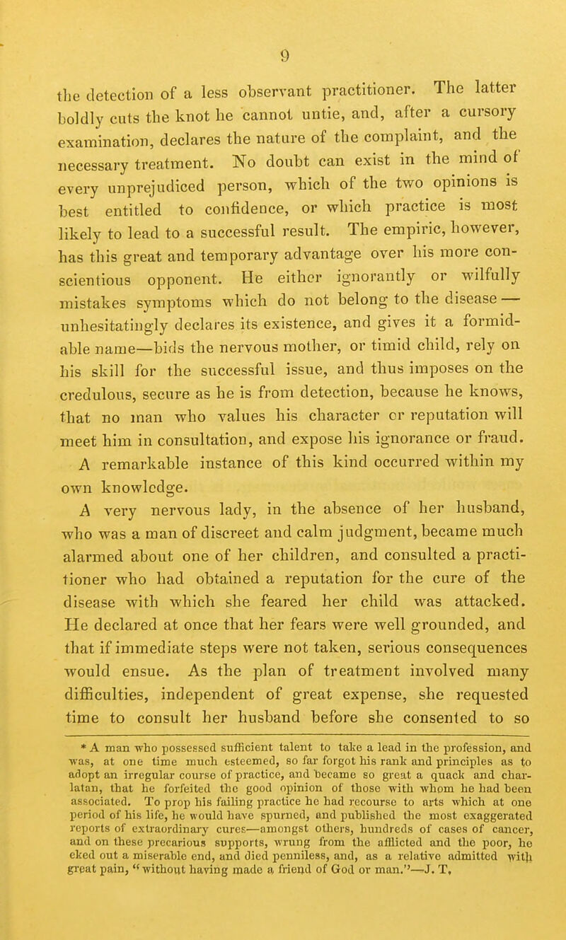 the detection of a less observant practitioner. The latter boldly cuts the knot he cannot untie, and, after a cursory examination, declares the nature of the complaint, and the necessary treatment. No doubt can exist in the mind of every unprejudiced person, which of the two opinions is best entitled to confidence, or which practice is most likely to lead to a successful result. The empiric, however, has this great and temporary advantage over his more con- scientious opponent. He either ignorantly or wilfully mistakes symptoms which do not belong to the disease — unhesitatingly declares its existence, and gives it a formid- able name—bids the nervous mother, or timid child, rely on his skill for the successful issue, and thus imposes on the credulous, secure as he is from detection, because he knows, that no man who values his character or reputation will meet him in consultation, and expose his ignorance or fraud. A remarkable instance of this kind occun-ed within my own knowledge. A very nervous lady, in the absence of her husband, who was a man of discreet and calm judgment, became much alarmed about one of her children, and consulted a practi- tioner who had obtained a reputation for the cure of the disease with which she feared her child was attacked. He declared at once that her fears were well grounded, and that if immediate steps were not taken, serious consequences would ensue. As the plan of treatment involved many- difficulties, independent of great expense, she requested time to consult her husband before she consented to so * A man who possessed sufficient talent to take a lead in the profession, and ■was, at one time much esteemed, so far forgot his rank and principles as to adopt an irregular course of practice, and 'became so great a quack and char- latan, that he forfeited the good opinion of those with whom he had been associated. To prop his failing practice he had recourse to arts which at one period of his life, he would have spurned, and published the most exaggerated reports of extraordinary cures—amongst others, hundreds of cases of cancer, and on these precarious supports, wrung from the afllicted and the poor, ho eked out a miserable end, and died penniless, and, as a relative admitted ytiQi great pain, without haying made a friend of God or man.''—J. T,