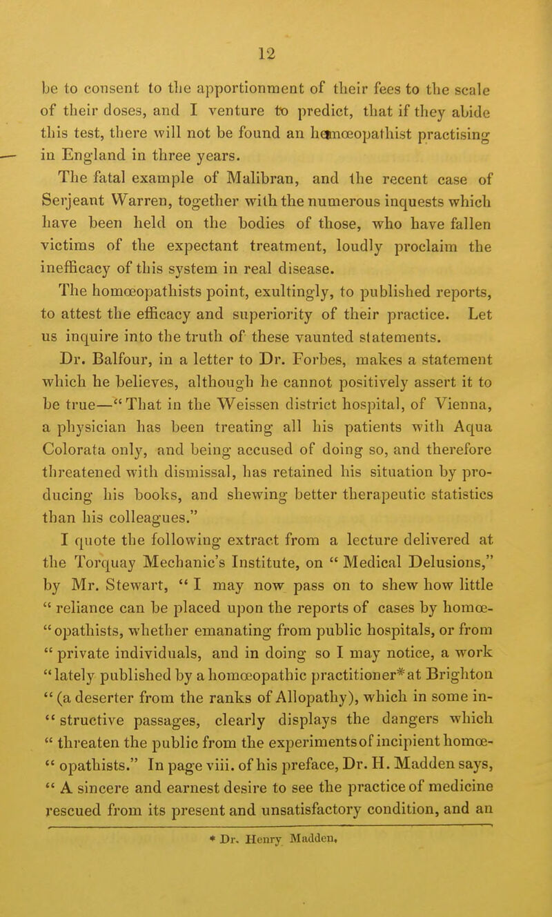 be to consent to tlie apportionment of tlieir fees to the scale of their doses, and I venture to predict, that if they abide this test, there will not be found an heimoeopathist practising in England in three years. The fatal example of Malibran, and the recent case of Serjeant Warren, together with the numerous inquests which have been held on the bodies of those, who have fallen victims of the expectant treatment, loudly proclaim the inefficacy of this system in real disease. The homoBopathists point, exultingly, to published reports, to attest the efficacy and superiority of their practice. Let us inquire into the truth of these vaunted statements. Dr. Balfour, in a letter to Dr. Forbes, makes a statement which he believes, although he cannot positively assert it to be true—That in the Weissen district hospital, of Vienna, a physician has been treating all his patients with Aqua Colorata only, and being accused of doing so, and therefore threatened with dismissal, has retained his situation by pro- ducing his books, and shewing better therapeutic statistics than his colleagues. I quote the following extract from a lecture delivered at the Torquay Mechanic's Institute, on  Medical Delusions, by Mr. Stewart,  I may now pass on to shew how little  reliance can be placed upon the reports of cases by liomoe- opathists, whether emanating from public hospitals, or from  private individuals, and in doing so I may notice, a work lately published by a homoeopathic practitioner*at Brighton  (a deserter from the ranks of Allopathy), which in some in-  structive passages, clearly displays the dangers which  threaten the public from the experimentsof incipient homos-  opathists. In page viii. of his preface, Dr. H. Madden says,  A sincere and earnest desire to see the practice of medicine rescued from its present and unsatisfactory condition, and an ♦ Dr. Henry Madden,