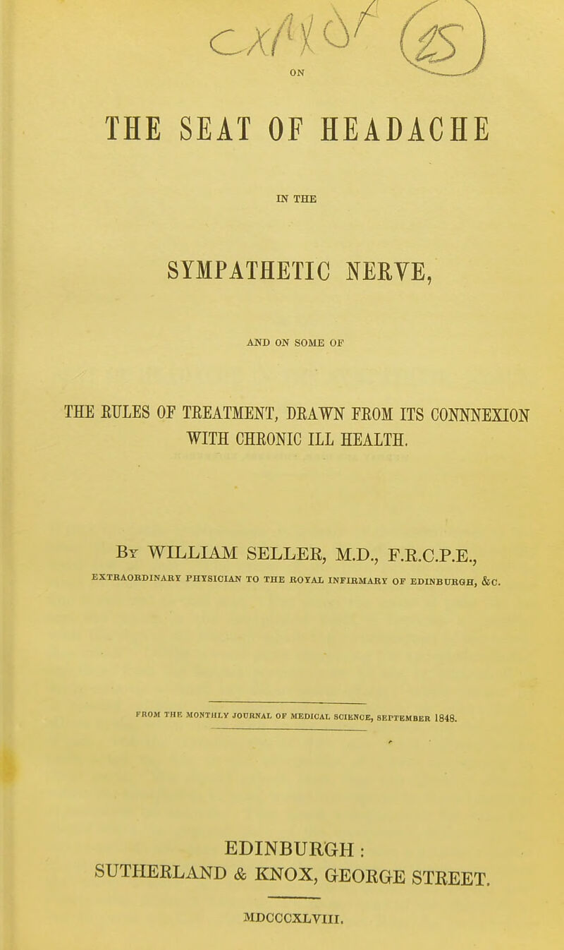 ON THE SEAT OF HEADACHE IN THE SYMPATHETIC MRYE, AND ON SOME OF THE EFLES OF TEEATMENT, DEAWN FEOM ITS COMNEXION WITH CHEONIC ILL HEALTH. By WILLIAM SELLER, M.D., F.R.C.P.E., EXTBAOEDINABY PHYSICIAN TO THE JROYAl INFIBMABS OF EDINBUBQH, &C. FROM THE MONTHLY JOURNAL OF MEDICAL SCIENCE, SErTBMflBR 1848. EDINBURGH: SUTHERLAND & KNOX, GEORGE STREET. MDCCCXLVIII.