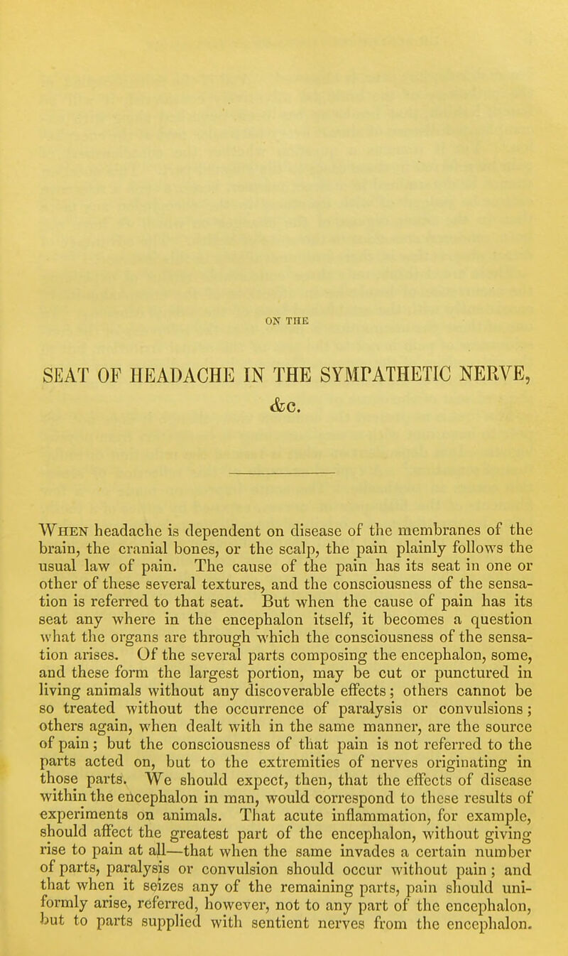 ON THE SEAT OF PIEADACHE IN THE SYMrATHETIC NERVE, When headache is dependent on disease of the membranes of the brain, the cranial bones, or the scalp, the pain plainly follows the usual law of pain. The cause of the pain has its seat in one or other of these several textures, and the consciousness of the sensa- tion is referred to that seat. But when the cause of pain has its seat any where in the encephalon itself, it becomes a question what the organs are through \s'hich the consciousness of the sensa- tion arises. Of the several parts composing the encephalon, some, and these form the largest portion, may be cut or punctured in living animals without any discoverable effects; others cannot be 80 treated without the occurrence of paralysis or convulsions; others again, when dealt with in the same manner, are the source of pain; but the consciousness of that pain is not referred to the parts acted on, but to the extremities of nerves originating in those parts. We should expect, then, that the effects of disease within the encephalon in man, would correspond to these results of experiments on animals. That acute inflammation, for example, should affect the greatest part of the encephalon, without giving rise to pain at all—that when the same invades a certain number of parts, paralysis or convulsion should occur without pain; and that when it seizes any of the remaining parts, pain should uni- formly arise, referred, however, not to any part of the encephalon, but to parts supplied with sentient nerves from the encephalon-