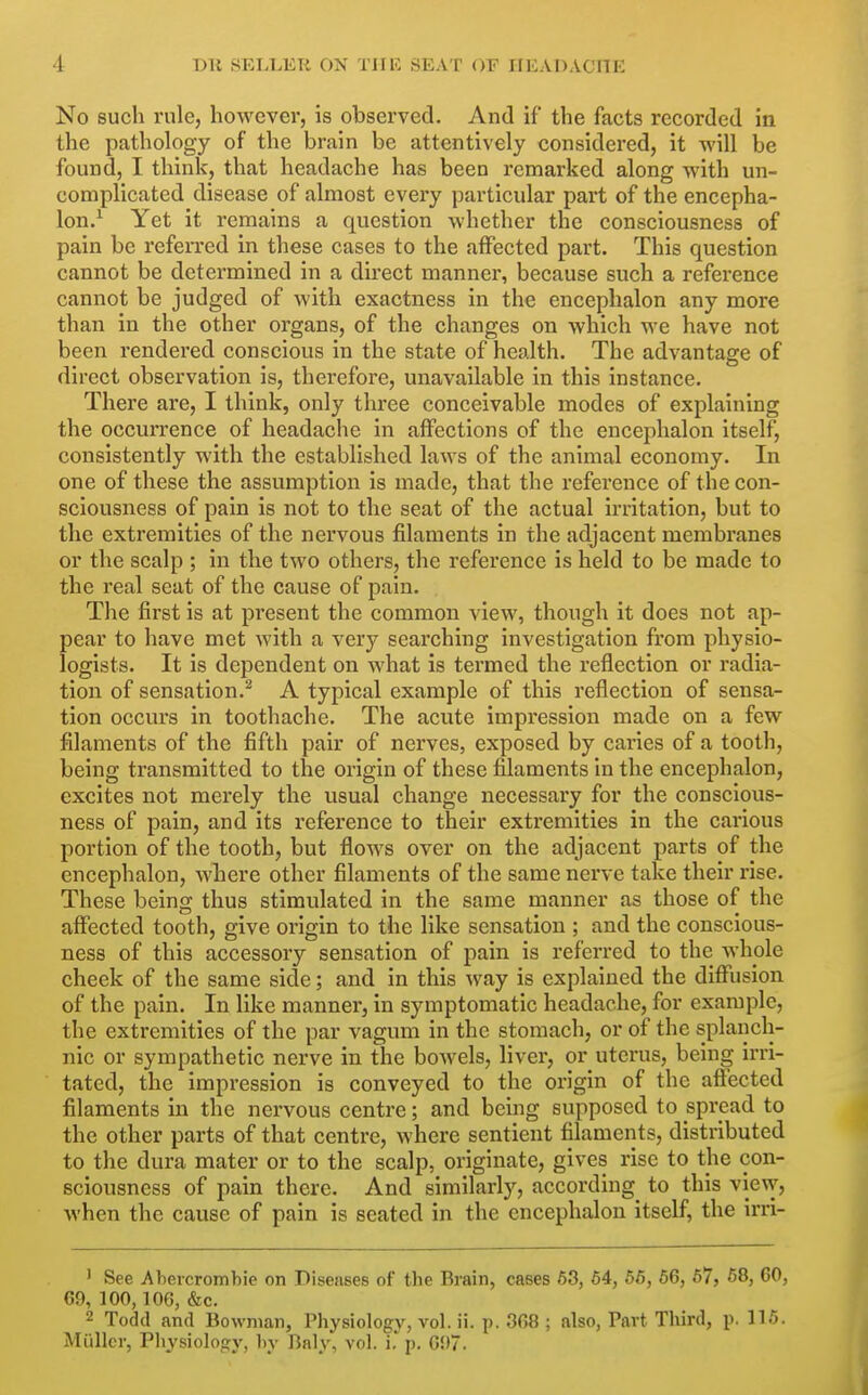 No such rule, however, is observed. And if the facts recorded in the pathology of the brain be attentively considered, it will be found, I think, that headache has been remarked along with un- complicated disease of almost every particular part of the encepha- lon.^ Yet it remains a question whether the consciousness of pain be referred in these cases to the affected part. This question cannot be determined in a direct manner, because such a reference cannot be judged of with exactness in the encephalon any more than in the other organs, of the changes on which we have not been rendered conscious in the state of health. The advantage of direct observation is, therefore, unavailable in this instance. There are, I think, only three conceivable modes of explaining the occurrence of headache in affections of the encephalon itself, consistently with the established laws of the animal economy. In one of these the assumption is made, that the reference of the con- sciousness of pain is not to the seat of the actual irritation, but to the extremities of the nervous filaments in the adjacent membranes or the scalp ; in the two others, the reference is held to be made to the real seat of the cause of pain. The first is at present the common view, though it does not ap- pear to have met with a very searching investigation from physio- logists. It is dependent on what is termed the reflection or radia- tion of sensation.^ A typical example of this reflection of sensa- tion occurs in toothache. The acute impression made on a few filaments of the fifth pair of nerves, exposed by caries of a tooth, being transmitted to the origin of these filaments in the encephalon, excites not merely the usual change necessai*y for the conscious- ness of pain, and its reference to their extremities in the carious portion of the tooth, but flows over on the adjacent parts of the encephalon, where other filaments of the same nerve take their rise. These being thus stimulated in the same manner as those of the affected tooth, give origin to the like sensation ; and the conscious- ness of this accessory sensation of pain is referred to the whole cheek of the same side; and in this way is explained the diflfusion of the pain. In like manner, in symptomatic headache, for example, the extremities of the par vagum in the stomach, or of the splanch- nic or sympathetic nerve in the bowels, liver, or uterus, being irri- tated, the impression is conveyed to the origin of the afiected filaments in the nervous centre; and being supposed to spread to the other parts of that centre, where sentient filaments, distributed to the dura mater or to the scalp, originate, gives rise to the con- sciousness of pain there. And similarly, according to this view, Avhen the cause of pain is seated in the encephalon itself, the irri- ' See Abeicromhie on Diseases of the Brain, cases 63, 64, 66, 66, 67, 68, 60, 69, 100,106, &c. 2 Todd and Bowman, Physiology, vol. ii. p. 368 ; also, Part Third, p. 115. Mullcr, Physiology, by Baly, vol. i,p. 65)7.