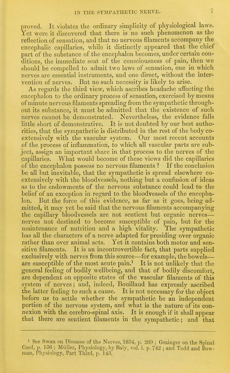 proved. It violates the ordinary simplicity of physiological laws. Yet were it discovered that there is no such phenomenon as the reflection of sensation, and that no nervous filaments accompany the encephalic capillaries, while it distinctly appeared that the chief part of the substance of the encephalon becomes, under certain con- ditions, the immediate seat of the consciousness of pain, then we shoidd be compelled to admit two laws of sensation, one in which nerves are essential instruments, and one direct, without the inter- vention of nerves. But no such necessity is likely to arise. As regards the third view, which ascribes headache affecting the encephalon to the ordinary process of sensation, exercised by means of minute nervous filaments spreading from the sympathetic through- out its substance, it must be admitted that the existence of such nerves cannot be demonstrated. Nevertheless, the evidence falls little short of demonstrative. It is not doubted by our best autho- rities, that the sympathetic is distributed in the rest of the body co- extensively with the vascular system. Our most recent accounts of the process of inflammation, to which all vascular parts are sub- ject, assign an important share in that process to the nerves of the capillaries. What would become of these views did the capillaries of the encephalon possess no nervous filaments ? If the conclusion be all but inevitable, that the sympathetic is spread elsewhere co- extensively with the bloodvessels, nothing but a confusion of ideas as to the endowments of the nervous substance could lead to the belief of an exception in regard to the bloodvessels of the encepha- lon. But the foi'ce of this evidence, as far as it goes, being ad- mitted, it may yet be said that the nervous filaments accompanying the capillary bloodvessels are not sentient but organic nerves— nerves not destined to become susceptible of pain, but for the maintenance of nutrition and a high vitality. The sympathetic has all the characters of a nerve adapted for presiding over organic rather than over animal acts. Yet it contains both motor and sen- sitive filaments. It is an incontrovertible fact, that parts supplied exclusively with nerves from this source—for example, the bowels— are susceptible of the most acute pain.' It is not unlikely that the general feeling of bodily wellbeing, and that of bodily discomfort, are dependent on opposite states of the vascular filaments of this system of nerves; and, indeed, Bouillaud has expressly ascribed the latter feeling to such a cause. It is not necessary for the object before us to settle whether the sympathetic be an independent portion of the nervous system, and what is the nature of its con- nexion with the cerebro-spinal axis. It is enough if it shall appear that there are sentient filaments in the sympathetic; and that 1 See Swan ou Diseases of the Nerves, 1834, ]). 280 ; Grainger on the Spinal Cord, p. 136 ; Muller, Physiology, hy Baly, vol. i. p. 742 ; and Todd and Bow- man, Physiology, Part Third, p. 143.