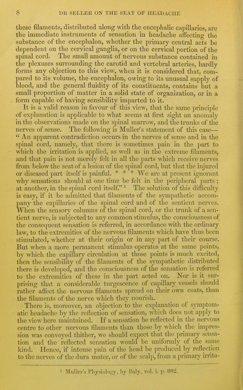 these filaments, distributed along with the encephalic capillaries, are the immediate instruments of sensation in headache affecting the substance of the encephalon, whether the primary central acts be dependent on the cervical ganglia, or on the cervical portion of the spinal cord. The small amount of nervous substance contained in the plexuses surrounding the carotid and vertebral arteries, hardly forms any objection to this view, when it is considered that, com- pared to its volume, the encephalon, owing to its unusual supply of blood, and the general fluidity of its constituents, contains but a small proportion of matter in a solid state of organization, or in a form capable of having sensibility imparted to it. It is a valid reason in favour of this view, that the same principle of explanation is applicable to what seems at first sight an anomaly in the observations made on the spinal marrow, and the trunks of the nerves of sense. The following is Muller's statement of this case—  An apparent contradiction occurs in the nerves of sense and in the spinal cord, namely, that there is sometimes pain in the part to which the irritation is applied, as well as in the extreme filaments, and that pain is not merely felt in all the parts which receive nerves fi:om below the seat of a lesion of the spinal coi'd, but that the injured or diseased part itself is painful. * * * We are at present ignorant why sensations should at one time be felt in the peripheral parts ; at another, in the spinal cord itself. ^ The solution of this difficulty is easy, if it be admitted that filaments of the sympathetic accom- pany the capillaries of the spinal cord and of the sentient nerves. When the sensory columns of the spinal cord, or the trunk of a sen- tient nerve, is subjected to any common stimulus, the consciousness of the consequent sensation is referred, in accordance with the ordinary law, to the extremities of the nervous filaments which have thus been stimulated^ whether at their origin or in any part of tlieu* com'se. But when a more permanent stimulus operates at the same points, by which the capillary circulation at those points is much excited, then the sensibihty of the filaments of the sympathetic distributed there is developed, and the consciousness of the sensation is referred to the extremities of these in the part acted on. Nor is it sur- prising that a considerable turgescence of capillary vessels shouUl rather affect the nervous filaments spread on their own coats, than the filaments of the nerve wliich they nourish. There is, moreover, an objection to the explanation of sj-mptom- atic headache by the reflection of sensation, Avhich does not apply to the ^dew here maintained. If a sensation be reflected in the nen ous centre to other nervous filaments than those by which the impres- sion was conveyed thither, we should expect that the primary sensa- tion and the reflected sensation would be uniformly of the same kind. Hence, if intense pain of the head be produced by reflection to the nerves of the dura mater, or of the scalp, from a primary irrita-