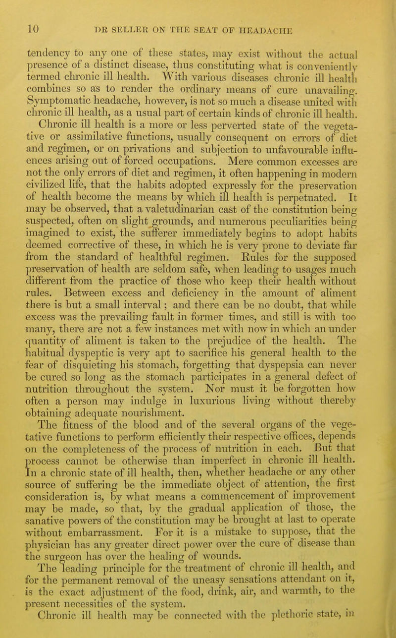tendency to any one of these states, may exist without the actual presence of a distinct disease, tlms constituting what is conveniently termed clu'onic ill health. With various diseases chronic ill health combines so as to render the ordinary means of cure unavailing. Symptomatic headache, however, is not so much a disease united with chronic ill health, as a usual part of certain kinds of chronic ill health. Chronic ill health is a more or less perverted state of the vegeta- tive or assimilative functions, usually consequent on errors of diet and regimen, or on privations and subjection to unfavom'able influ- ences arising out of forced occupations. Mere common excesses are not the only errors of diet and regimen, it often happening in modern civilized life, that the habits adopted expressly for the preservation of health become the means by which ill health is perpetuated. It may be observed, that a valetudinarian cast of the constitution being- suspected, often on slight grounds, and numerous peculiarities being imagined to exist, the sufferer immediately begins to adopt habits deemed corrective of these, in which he is very prone to de\aate far fi'om the standard of healthful regimen. Rules for the supposed preservation of health are seldom safe, when leading to usages much different from the practice of those who keep then- health mthout rules. Between excess and deficiency in the amount of aliment there is but a small interval; and there can be no doubt, that while excess was the prevaihng fault in former times, and still is with too many, there are not a few instances met with now in which an under quantity of aliment is taken to the prejudice of the health. The habitual dyspeptic is very apt to sacrifice his general health to the fear of disquieting his stomach, forgetting that dyspepsia can never be cured so long as the stomach participates in a general defect of nutrition throughout the system. Nor must it be forgotten how often a person may indulge in luxurious li^ang without thereby obtaining adequate nourishment. The fitness of the blood and of the several organs of the vege- tative functions to perform efficiently their respective offices, depends on the completeness of the process of nutrition in each. -But that process cannot be otherwise than imperfect in chronic ill health. In a chronic state of ill health, then, whether headache or any other source of suffering be the immediate object of attention, the first consideration is, by what means a commencement of improvement may be made, so that, by the gradual application of those, the sanative powers of the constitution may be brought at last to operate without embarrassment. For it is a mistake to suppose, that the physician has any greater direct power over the cure of disease than the sui'geon has over the healing of wounds. The leading principle for the treatment of chronic ill health, and for the permanent removal of the uneasy sensations attendant on it, is the exact adjustment of the food, drink, air, and warmth, to the present necessities of the system. Chronic ill health may be connected with the plethoric state, in