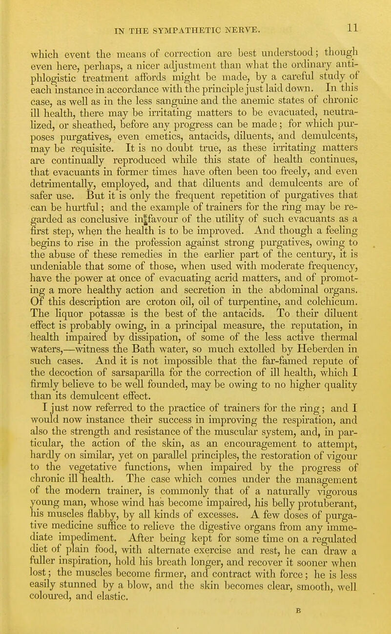 which event the means of correction are best understood; though even here, perhaps, a nicer adjustment than what the ordinary anti- phlogistic treatment affords might be made, by a careful study of each instance in accordance with the principle just laid down. In this case, as well as in the less sanguine and the anemic states of chronic ill health, there may be irritating matters to be evacuated, neutra- lized, or sheathed, before any progress can be made; for which pur- poses piu'gatives, even emetics, antacids, diluents, and demulcents, may be requisite. It is no doubt true, as these u-ritating matters are continually reproduced while this state of health continues, that evacuants in former times have often been too freely, and even detiimentally, employed, and that diluents and demulcents are of safer use. But it is only the frequent repetition of purgatives that can be hm'tful; and the example of trainers for the ring may be re- farded as conclusive in|favour of the utiKty of such evacuants as a rst step, when the health is to be improved. And though a feeling- begins to rise in the profession against strong purgatives, owing to the abuse of these remedies in the earlier part of the century, it is undeniable that some of those, when used with moderate frequency, have the power at once of evacuating aciid matters, and of promot- ing a more healthy action and secretion in the abdominal organs. Of this description are croton oil, oil of turpentine, and colchicum. The liquor potassse is the best of the antacids. To their diluent effect is probably owing, in a principal measure, the reputation, in health impaired by dissipation, of some of the less active thermal waters,—witness the Bath water, so much extolled by Heberden in such cases. And it is not impossible that the far-famed repute of the decoction of sarsaparilla for the correction of ill health, which I firmly beHeve to be well founded, may be owing to no higher quahty than its demulcent effect. I just now referred to the practice of trainers for the ring; and I would now instance their success in improving the respu'ation, and also the strength and resistance of the muscular system, and, in par- ticular, the action of the skin, as an encouragement to attempt, hardly on similar, yet on parallel principles, the restoration of vigour to the vegetative functions, when impaired by the progress of chronic ill health. The case which comes under the management of the modem trainer, is commonly that of a naturally vigorous young man, whose wind has become impaired, his belly protuberant, his muscles flabby, by all kinds of excesses. A few doses of purga- tive medicine suffice to relieve the digestive organs from any imme- diate impediment. After being kept for some time on a regulated diet of plain food, with alternate exercise and rest, he can draw a fuller inspiration, hold his breath longer, and recover it sooner when lost; the muscles become firmer, ancfcontract with force; he is less easily stunned by a blow, and the skin becomes clear, smooth, well coloured, and elastic.