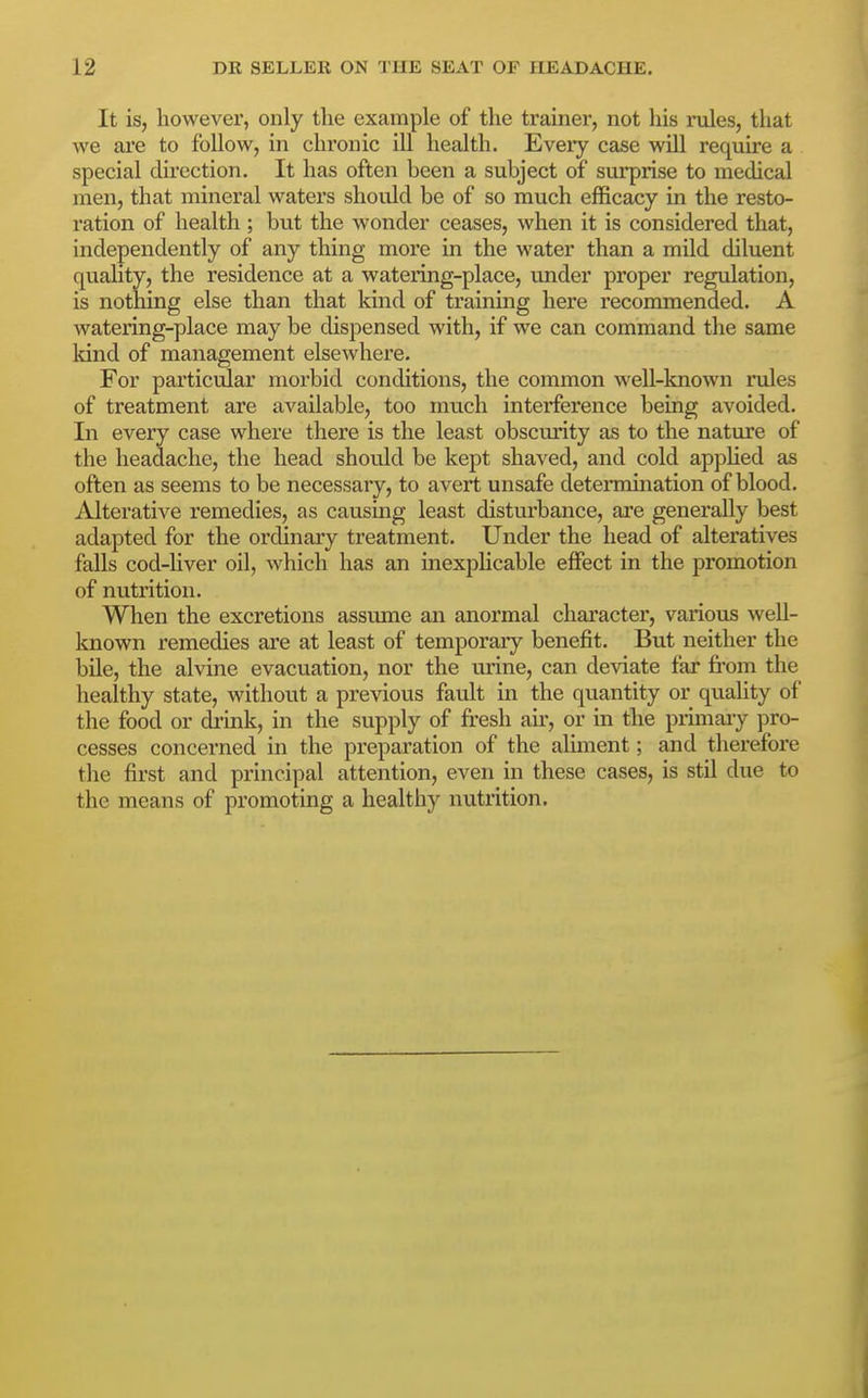 It is, however, only the example of the trainer, not his mles, that we are to follow, in chronic ill health. Eveiy case will require a special direction. It has often been a subject of surprise to medical men, that mineral waters should be of so much efficacy in the resto- ration of health ; but the wonder ceases, when it is considered that, independently of any thing more in the water than a mild diluent quality, the residence at a watering-place, under proper regulation, is nothing else than that kind of training here recommended. A watering-place may be dispensed with, if we can command the same Idnd of management elsewhei*e. For particular morbid conditions, the common well-known rules of treatment are available, too much interference being avoided. In every case where there is the least obscurity as to the nature of the headache, the head should be kept shaved, and cold appHed as often as seems to be necessary, to avert unsafe determination of blood. Alterative remedies, as causing least disturbance, are generally best adapted for the ordinary treatment. Under the head of alteratives falls cod-liver oil, which has an inexphcable effect in the promotion of nutrition. When the excretions assume an anormal character, various well- known remedies are at least of temporary benefit. But neither the bile, the alvine evacuation, nor the urine, can deviate far from the healthy state, without a previous fault in the quantity or quahty of the food or di-mk, in the supply of fi-esh air, or in the primaiy pro- cesses concerned in the preparation of the aliment; and therefore the first and principal attention, even in these cases, is stil due to the means of promoting a healthy nutrition.