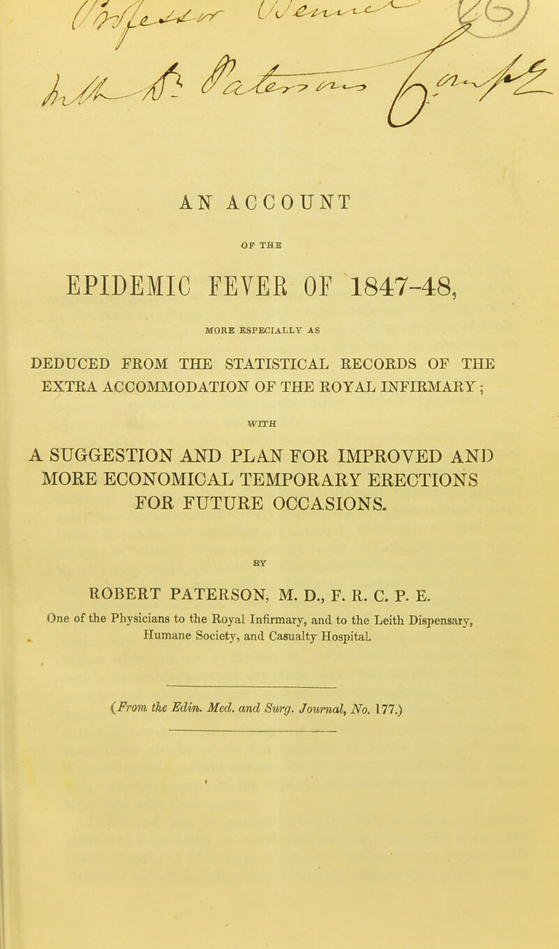 AN ACCOUNT OF THE EPIDEMIC FEYER OF 1847-48, MORE ESPECIALLY AS DEDUCED FROM THE STATISTICAL RECORDS OF THE EXTRA ACCOMMODATION OF THE ROYAL INFIRMARY ; WITH A SUGGESTION AND PLAN FOR IMPROVED AND MORE ECONOMICAL TEMPORARY ERECTIONS FOR FUTURE OCCASIONS. ROBERT PATERSON, M. D., F. R. C. P. E. One of the Physicians to the Royal Infirmary, and to the Leith Dispensary, Humane Society, and Casualty Hospital (From the Edm. Med. and Swg. Jownal, No. 177.)