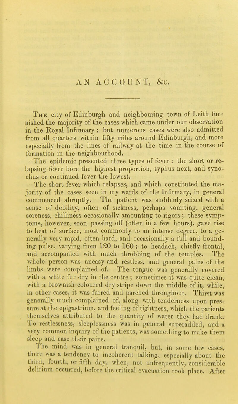 AN ACCOUNT, &c. The city of Edinburgh and neighbouring town of Leith fur- nished the majority of the cases which came under our observation in the Royal Infirmary ; but numerous cases were also admitted from all quarters within fifty miles around Edinburgh, and more especially from the lines of railway at the time in the course of formation in the neighbourhood. The epidemic presented three types of fever : the short or re- lapsing fever bore the highest proportion, typhus next, and syno- chus or continued fever the lowest. The short fever which relapses, and which constituted the ma- jority of the cases seen in my wards of the Infirmary, in general commenced abruptly. The patient was suddenly seized with a sense of debility, often of sickness, perhaps vomiting, general soreness, chilliness occasionally amounting to rigors ; these symp- toms, however, soon passing off (often in a few hours), gave rise to heat of surface, most commonly to an intense degree, to a ge- nerally very rapid, often hard, and occasionally a full and bound- ing pulse, varying from 120 to 160; to headach, chiefly frontal, and accompanied with much throbbing of the temples. The whole person was uneasy and restless, and general pains of the limbs were complained of The tongue was generally covered with a white fur dry in the centre ; sometimes it was quite clean, with a brownish-coloured dry stripe down the middle of it, while, in other cases, it was furred and parclied throughout. Thirst was generally much complained of, along with tenderness upon pres- sure at the epigastrium, and feeling of tightness, which the patients themselves attributed to the quantity of water they had drank. To restlessness, sleeplessness was in general superadded, and a very common inquiry of the patients, was something to make them sleep and case their pains. The mind was in general tranquil, but, in some few cases, there was a tendency to incoherent talking, especially about the third, fourth, or fifth day, when, not unfrequently, considerable delirium occurred, before the critical evacuation took place. After