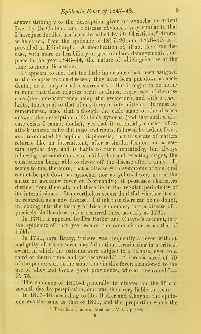 answer strikingly to the description given of synocha or ardent fever by Dr Cullen ; and a disease obviously very similar to that I have just detailed has been described by Dr Christison,* drawn, as he states, from the epidemic of 1817-20, and 1826-29, as it prevailed in Edinburgh. A modification of, if not the same dis- ease, with more or less biliary or gastro-biliary derangement, took place in the year 1843-44, the nature of which gave rise at the time to much discussion. It appears to me, that too little importance has been assigned to the relapses in this disease ; they have been put down as acci- dental, or as only casual occurrences. But it ought to be borne in mind that these relapses occur in almost every case of the dis- ease (the non-occurrence being the exception), and with a regu- larity, too, equal to that of any form of intermittent. It must be remembered, also, that although the early stage of the disease answers the description of Cullen's synocha (and that such a dis- ease exists I cannot doubt), yet that it essentially consists of an attack ushered in by chilliness and rigors, followed by ardent fever, and terminated by copious diaphoresis, that this state of matters returns, like an intermittent, after a similar fashion, on a cer- tain regular day, and is liable to recur repeatedly, but always following the same course of chills, hot and sweating stages, the constitution being able to throw off the disease after a time. It seems to me, therefore, that a disease with symptoms of this kind cannot be put down as synocha, nor as yellow fever, nor as the suette or sweating fever of Normandy; it possesses characters distinct from them all, and these lie in the regular periodicity of its intermissions., It nevertheless seems doubtful whether it can be regarded as a new disease. I think that there can be no doubt, in looking into the history of Irish epidemics, that a disease of a precisely similar description occurred there so early as 1731. In 1731, it appears, byDrs Barker and Cheyne's account, that the epidemic of that year was of the same character as that of 1741. In 1741, says Rutty,  there was frequently a fever without malignity of six or seven days' duration, terminating in a critical sweat, in which the patients were subject to a relapse, even to a third or fourth time, and yet recovered.' I was assured of 70 of the poorer sort at the same time in this fever, abandoned to the use of whey and God's good providence, who all recovered.— P. 75. The epidemic of 1800-1 generally terminated on the fifth or seventh day by perspiration, and was then very liable to recur. In 1817-18, according to Drs Barker and Cheyne, the epide- mic was the same as that of 1801, and the proportion which the * Tweedie's Practical Medicine, Vol. i. p. 128, B