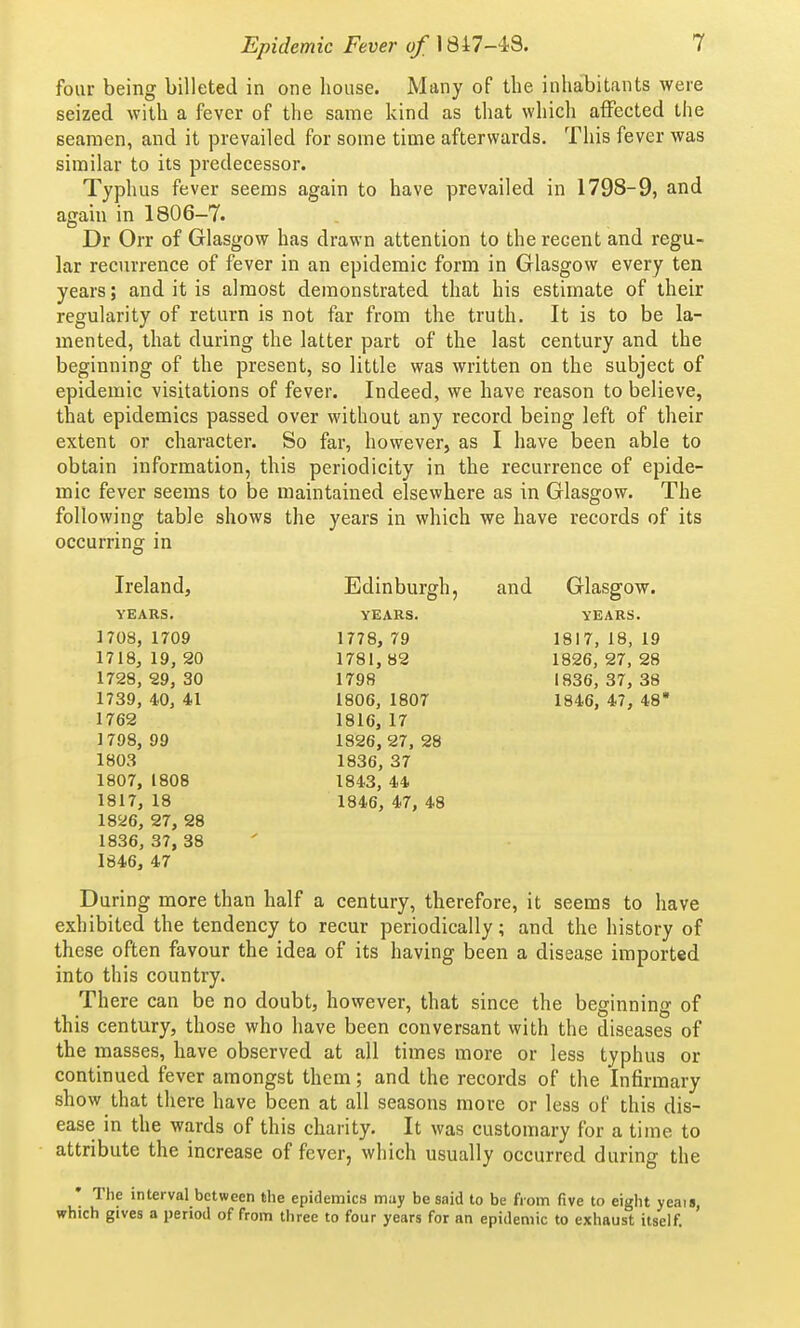 four being billeted in one house. Many of the inhabitants were seized with a fever of the same kind as that which affected the seamen, and it prevailed for some time afterwards. This fever was similar to its predecessor. Typhus fever seems again to have prevailed in 1798-9, and again in 1806-7. Dr Orr of Glasgow has drawn attention to the recent and regu- lar recurrence of fever in an epidemic form in Glasgow every ten years; and it is almost demonstrated that his estimate of their regularity of return is not far from the truth. It is to be la- mented, that during the latter part of the last century and the beginning of the present, so little was written on the subject of epidemic visitations of fever. Indeed, we have reason to believe, that epidemics passed over without any record being left of their extent or character. So far, however, as I have been able to obtain information, this periodicity in the recurrence of epide- mic fever seems to be maintained elsewhere as in Glasgow. The following table shows the years in which we have records of its occurring in Ireland, Edinburgh, and Glasgow. YEARS. YEARS. YEARS. 1708, 1709 1778, 79 1817, 18, 19 1718, 19, 20 1781, 82 1826, 27, 28 1728, 29, 30 1798 1836, 37, 38 1739, 40, 41 1806, 1807 1846, 47, 48* 1762 1816, 17 1798, 99 1826, 27. 28 1803 1836, 37 1807, 1808 1843, 44 1817, 18 1846, 47, 48 18^6, 27, 28 1836, 37, 38 1846, 47 During more than half a century, therefore, it seems to have exhibited the tendency to recur periodically; and the history of these often favour the idea of its having been a disease imported into this country. There can be no doubt, however, that since the beginning of this century, those who have been conversant with the diseases of the masses, have observed at all times more or less typhus or continued fever amongst them; and the records of the Infirmary show that there have been at all seasons more or less of this dis- ease in the wards of this charity. It was customary for a time to attribute the increase of fever, which usually occurred during the • The interval between the epidemics may be said to be from five to eight yeais, which gives a period of from three to four years for an epidemic to exhaust itself.