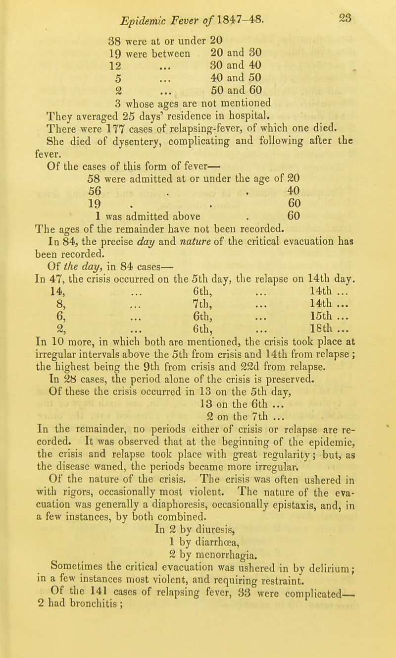 38 were at or under 20 19 were between 20 and 30 12 ... 30 and 40 5 ... 40 and 50 2 ... 50 and 60 3 whose ages are not mentioned They averaged 25 days' residence in hospital. There were 1T7 cases of relapsing-fever, of which one died. She died of dysentery, complicating and following after the fever. Of the cases of this form of fever— 58 were admitted at or under the age of 20 56 . .40 19 . . 60 1 was admitted above . 60 The ages of the remainder have not been recorded. In 84, the precise daj/ and nature of the critical evacuation has been recorded. Of the day, in 84 cases— In 47, the crisis occurred on the 5th day, the relapse on 14th day. 14, ... 6th, ... 14th ... 8, ... 7th, ... 14th ... 6, ... 6th, ... 15th ... 2, ... 6th, ... 18th ... In 10 more, in which both are mentioned, the crisis took place at irregular intervals above the 5th from crisis and 14th from relapse ; the highest being the 9th from crisis and 22d from relapse. In 28 cases, the period alone of the crisis is preserved. Of these the crisis occurred in 13 on the 5th day, 13 on the 6th ... 2 on the 7th ... In the remainder, no periods either of crisis or relapse are re- corded. It was observed that at the beginning of the epidemic, the crisis and relapse took place with great regularity; but, as the disease waned, the periods became more irregular. Of the nature of the crisis. The crisis was often ushered in with rigors, occasionally most violent. The nature of the eva- cuation was generally a diaphoresis, occasionally epistaxis, and, in a few instances, by both combined. In 2 by diuresis, 1 by diarrhoea, 2 by monorrhagia. Sometimes the critical evacuation was ushered in by delirium; in a few instances most violent, and requiring restraint. Of the 141 cases of relapsing fever, 33 were complicated— 2 had bronchitis;