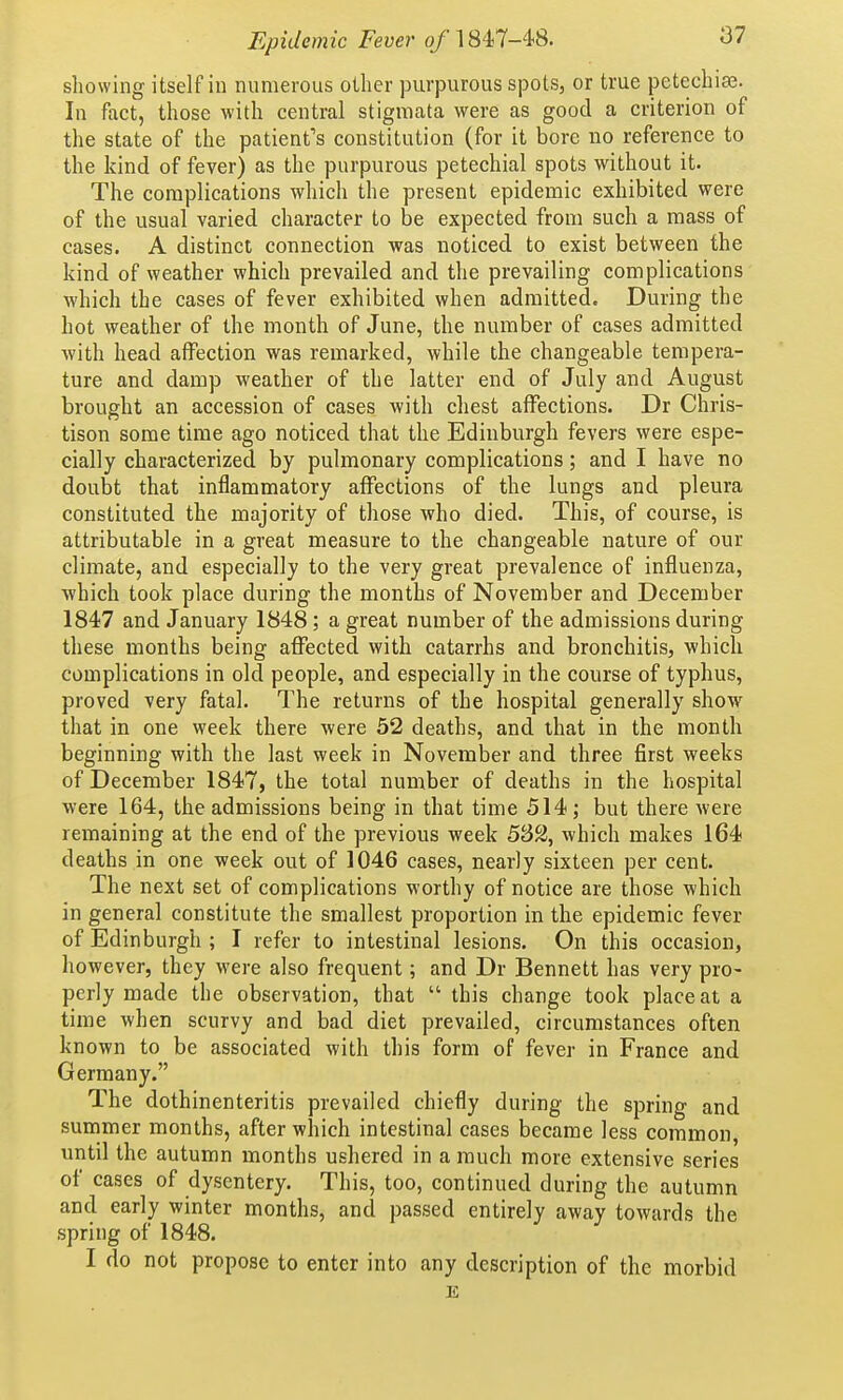 showing itself in numerous other purpurous spots, or true petechia3. In fact, those with central stigmata were as good a criterion of the state of the patient's constitution (for it bore no reference to the kind of fever) as the purpurous petechial spots without it. The complications which the present epidemic exhibited were of the usual varied character to be expected from such a mass of cases. A distinct connection was noticed to exist between the kind of weather which prevailed and the prevailing complications which the cases of fever exhibited when admitted. During the hot weather of the month of June, the number of cases admitted with head affection was remarked, while the changeable tempera- ture and damp weather of the latter end of July and August brought an accession of cases with chest affections. Dr Chris- tison some time ago noticed that the Edinburgh fevers were espe- cially characterized by pulmonary complications; and I have no doubt that inflammatory affections of the lungs and pleura constituted the majority of those who died. This, of course, is attributable in a great measure to the changeable nature of our climate, and especially to the very great prevalence of influenza, which took place during the months of November and December 1847 and January 1848; a great number of the admissions during these months being affected with catarrhs and bronchitis, which complications in old people, and especially in the course of typhus, proved very fatal. The returns of the hospital generally show that in one week there were 52 deaths, and that in the month beginning with the last week in November and three first weeks of December 1847, the total number of deaths in the hospital were 164, the admissions being in that time 514; but there were remaining at the end of the previous week which makes 164 deaths in one week out of 1046 cases, nearly sixteen per cent. The next set of complications worthy of notice are those which in general constitute the smallest proportion in the epidemic fever of Edinburgh ; I refer to intestinal lesions. On this occasion, however, they were also frequent; and Dr Bennett has very pro- perly made the observation, that  this change took place at a time when scurvy and bad diet prevailed, circumstances often known to be associated with this form of fever in France and Germany. The dothinenteritis prevailed chiefly during the spring and summer months, after which intestinal cases became less common, until the autumn months ushered in a much more extensive series of cases of dysentery. This, too, continued during the autumn and early winter months, and passed entirely away towards the spring of 1848. I do not propose to enter into any description of the morbid E