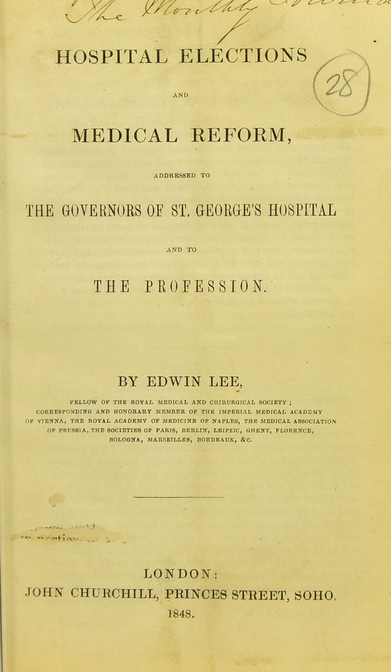 HOSPITAL ELECTIONS AND 2^ MEDICAL REFORM, ADDRESSED TO THE GOVERNORS OF ST. GEORGE'S HOSPITAL THE PROFESSION. BY EDWIN LEE, FELLOW OF THE ROYAL MEDICAL AND CHIltUROICAL SOCIETY ; CORRESPONDIHG AND HONORARY MEMBER OF THE IMPERIAL MEDICAL ACADEMY OF VIESXA, THE ROYAL ACADEMY OF MF,DICINB OP NAPLES, THE MEDICAL ASSOCIATION OF PRllSSIA, THE SOCIETIES OP PARIS, BERLIN, LEIPZIG, GHENT, FLORENCE, BOLOGNA, MARSEILLES, BORDEAUX, &C. LONDON: JOHN CHURCHILL, PRINCES STREET, SOHO. 1848.