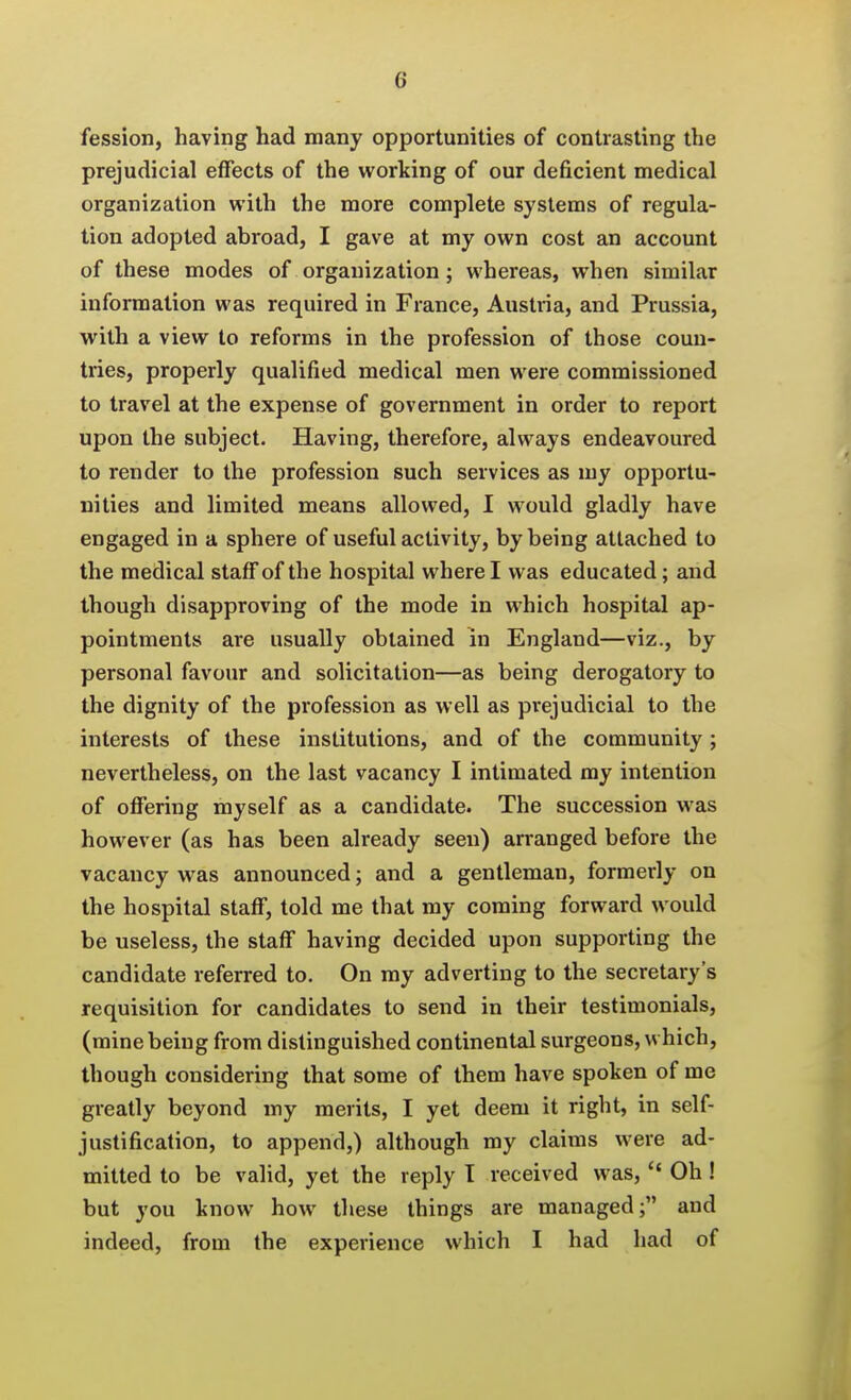 fession, having had many opportunities of contrasting the prejudicial effects of the working of our deficient medical organization with the more complete systems of regula- tion adopted abroad, I gave at my own cost an account of these modes of organization; whereas, when similar information was required in France, Austria, and Prussia, with a view to reforms in the profession of those coun- tries, properly qualified medical men were commissioned to travel at the expense of government in order to report upon the subject. Having, therefore, always endeavoured to render to the profession such services as my opportu- nities and limited means allowed, I would gladly have engaged in a sphere of useful activity, by being attached to the medical staff of the hospital where I was educated; and though disapproving of the mode in which hospital ap- pointments are usually obtained in England—viz., by personal favour and solicitation—as being derogatory to the dignity of the profession as well as prejudicial to the interests of these institutions, and of the community; nevertheless, on the last vacancy I intimated my intention of offering myself as a candidate. The succession was however (as has been already seen) arranged before the vacancy was announced; and a gentleman, formerly on the hospital staff, told me that my coming forward would be useless, the staff having decided upon supporting the candidate referred to. On my adverting to the secretary's requisition for candidates to send in their testimonials, (mine being from distinguished continental surgeons, which, though considering that some of them have spoken of me greatly beyond my merits, I yet deem it right, in self- justification, to append,) although my claims were ad- mitted to be valid, yet the reply T received was,  Oh ! but you know how these things are managed; and indeed, from the experience which I had had of