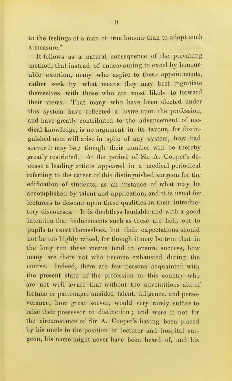 to the feelings of a man of true honour than to adopt such a measure. It follows as a natural consequence of the prevailing method, that instead of endeavouring to excel by honour- able exertion, many who aspire to thes^- appointments, rather seek by what means they may best ingratiate themselves with those who are most likely to forward their views. That many who have been elected under this system have reflected a lustre upon the profession, and have greatly contributed to the advancement of me- dical knowledge, is no argument in its favour, for distin- guished men will arise in spite of any system, how bad soever it may be ; though their number will be thereby greatly restricted. At the period of Sir A. Cooper's de- cease a leading article appeared in a medical periodical referring to the career of this distinguished surgeon for the edification of students, as an instance of what may be accomplished by talent and application, and it is usual for lecturers to descant upon these qualities in their introduc- tory discourses. It is doubtless laudable and with a good intention that inducements such as these are held out to pupils to exert themselves, but their expectations should not be too highly raised, for though it may be true that in the long run these means tend to ensure success, how many are there not who become exhausted during the course. Indeed, there are few persons acquainted with the present state of the profession in this country who are not well aware that without the adventitious aid of fortune or patronage, unaided talent, diligence, and perse- verance, how great soever, would very rarely suffice to raise their possessor to distinction ; and were it not for the circumstance of Sir A. Cooper's having been placed by his uncle in the position of lecturer and hospital sur- geon, his name might never have been heard of, and his