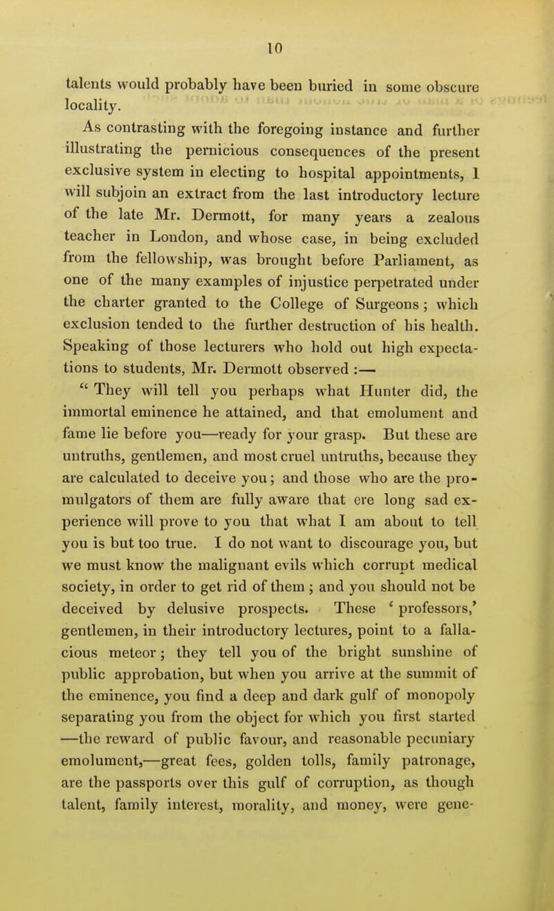 talents would probably have been buried in some obscure locality. As contrasting with the foregoing instance and further illustrating the pernicious consequences of the present exclusive system in electing to hospital appointments, 1 will subjoin an extract from the last introductory lecture of the late Mr. Dermott, for many years a zealous teacher in London, and whose case, in being excluded from the fellowship, was brought before Parliament, as one of the many examples of injustice perpetrated under the charter granted to the College of Surgeons; which exclusion tended to the further destruction of his health. Speaking of those lecturers who hold out high expecta- tions to students, Mr. Dermott observed :—  They will tell you perhaps what Hunter did, the immortal eminence he attained, and that emolument and fame lie before you—ready for your grasp. But these are untruths, gentlemen, and most cruel untruths, because they are calculated to deceive you; and those who are the pro- mulgators of them are fully aware that ere long sad ex- perience will prove to you that what I am about to tell you is but too true. I do not want to discourage you, but we must know the malignant evils which corrupt medical society, in order to get rid of them ; and you should not be deceived by delusive prospects. These ' professors,* gentlemen, in their introductory lectures, point to a falla- cious meteor; they tell you of the bright sunshine of public approbation, but when you arrive at the summit of the eminence, you find a deep and dark gulf of monopoly separating you from the object for which you first started —the reward of public favour, and reasonable pecuniary emolument,—great fees, golden tolls, family patronage, are the passports over this gulf of corruption, as though talent, family interest, morality, and money, were gene-