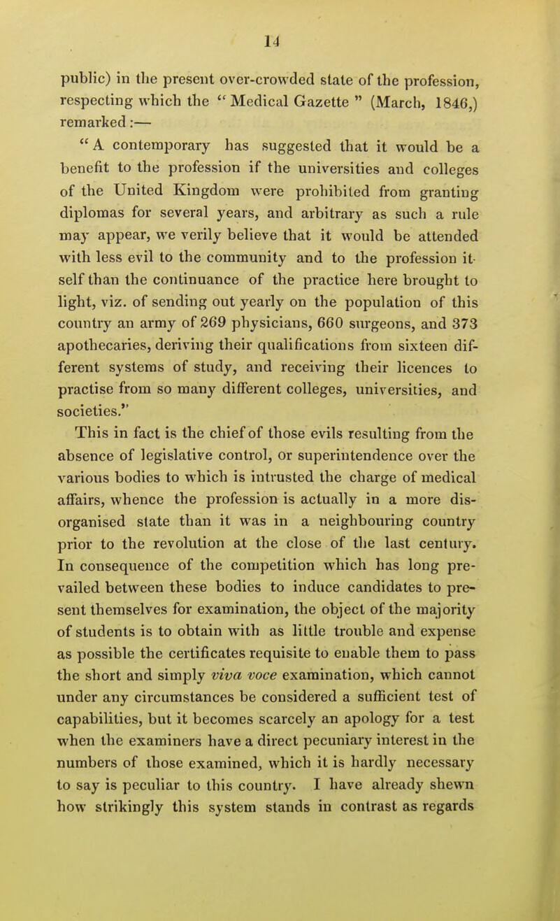 public) in the present over-crowded stale of the profession, respecting which the  Medical Gazette  (March, 1846,) remarked:— A contemporary has suggested that it would be a benefit to the profession if the universities and colleges of the United Kingdom were prohibited from granting diplomas for several years, and arbitrary as such a rule may appear, we verily believe that it would be attended with less evil to the community and to the profession it- self than the continuance of the practice here brought to light, viz. of sending out yearly on the population of this country an army of 269 physicians, 660 surgeons, and 373 apothecaries, deriving their qualifications from sixteen dif- ferent systems of study, and receiving their licences to practise from so many different colleges, universities, and societies. This in fact is the chief of those evils resulting from the absence of legislative control, or superintendence over the various bodies to which is intrusted the charge of medical affairs, whence the profession is actually in a more dis- organised state than it was in a neighbouring country prior to the revolution at the close of the last century. In consequence of the competition which has long pre- vailed between these bodies to induce candidates to pre- sent themselves for examination, the object of the majority of students is to obtain with as little trouble and expense as possible the certificates requisite to enable them to pass the short and simply viva voce examination, which cannot under any circumstances be considered a sufficient test of capabilities, but it becomes scarcely an apology for a test when the examiners have a direct pecuniary interest in the numbers of those examined, which it is hardly necessary to say is peculiar to this country. I have already shewn how strikingly this system stands in contrast as regards