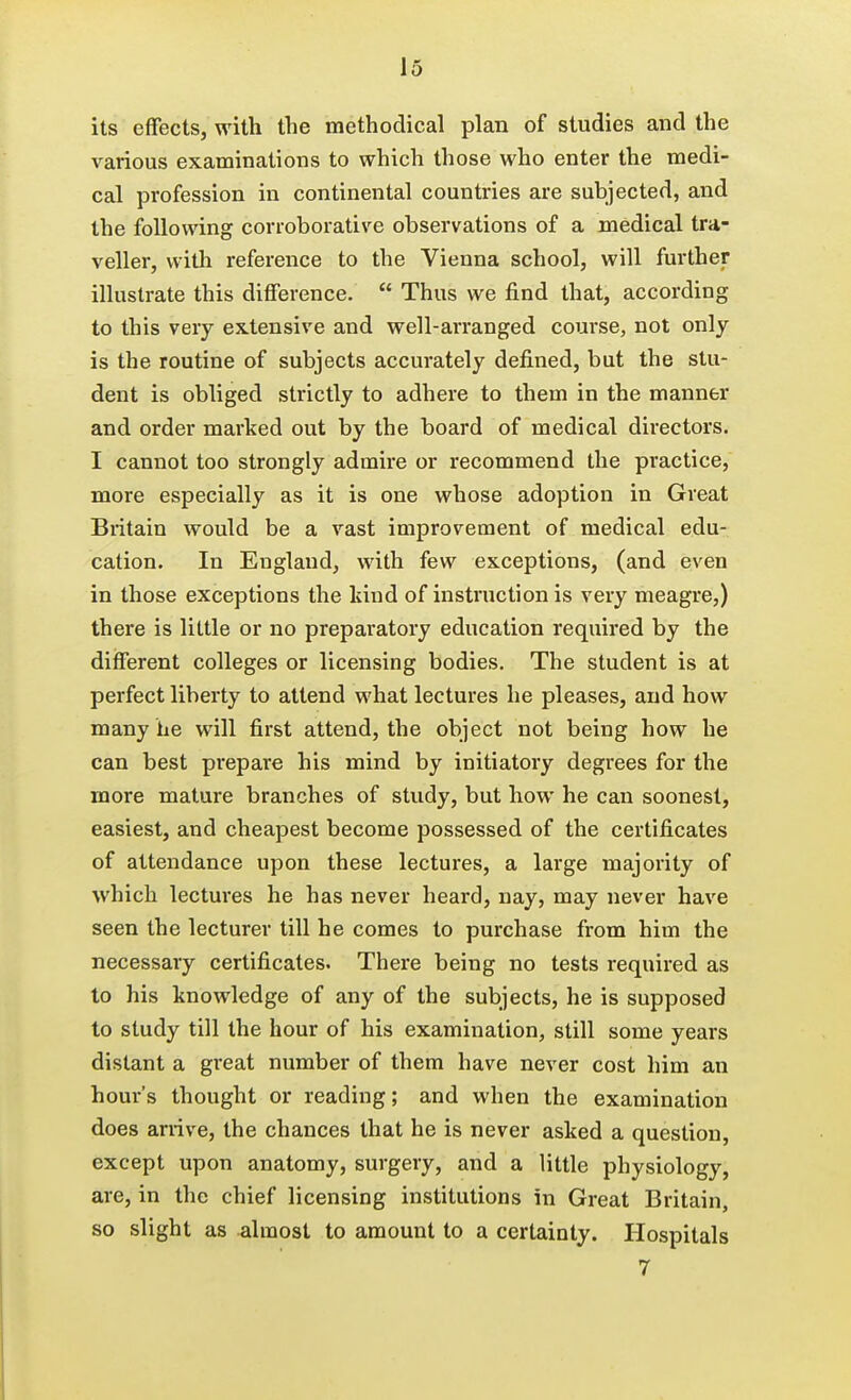 its effects, with the methodical plan of studies and the various examinations to which those who enter the medi- cal profession in continental countries are subjected, and the following corroborative observations of a medical tra- veller, witli reference to the Vienna school, will further illustrate this difference.  Thus we find that, according to this very extensive and well-arranged course, not only is the routine of subjects accurately defined, but the stu- dent is obliged strictly to adhere to them in the manner and order marked out by the board of medical directors. I cannot too strongly admire or recommend the practice, more especially as it is one whose adoption in Great Britain would be a vast improvement of medical edu- cation. In England, with few exceptions, (and even in those exceptions the kind of instruction is very meagre,) there is little or no preparatory education required by the different colleges or licensing bodies. The student is at perfect liberty to attend what lectures he pleases, and how many he will first attend, the object not being how he can best prepare his mind by initiatory degrees for the more mature branches of study, but how he can soonest, easiest, and cheapest become possessed of the certificates of attendance upon these lectures, a large majority of which lectures he has never heard, nay, may never have seen the lecturer till he comes to purchase from him the necessary certificates. There being no tests required as to his knowledge of any of the subjects, he is supposed to study till the hour of his examination, still some years distant a great number of them have never cost him an hour's thought or reading; and when the examination does anive, the chances that he is never asked a question, except upon anatomy, surgery, and a little physiology, are, in the chief licensing institutions in Great Britain, so slight as almost to amount to a certainty. Hospitals 7