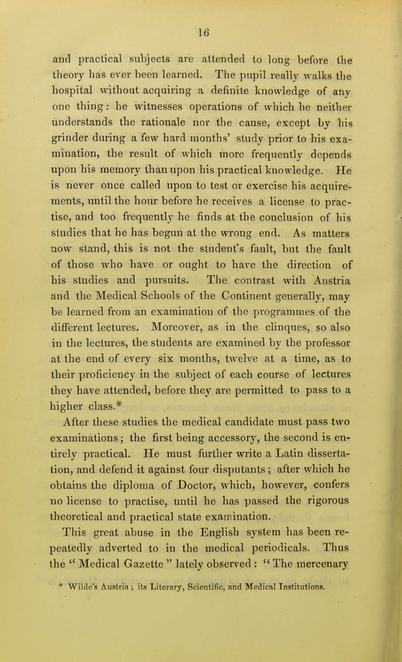 and practical subjects are attended to long before the theory has ever been learned. The pupil really walks the hospital without acquiring a definite knowledge of any one thing: he witnesses operations of which he neither understands the rationale nor the cause, except by his grinder during a few hard months' study prior to his exa- mination, the result of which more frequently depends upon his memory than upon his practical knowledge. He is never once called upon to test or exercise his acquire- ments, until the hour before he receives a license to prac- tise, and too frequently he finds at the conclusion of his studies that he has begun at the wrong end. As matters now stand, this is not the student's fault, but the fault of those who have or ought to hare the direction of his studies and pursuits. The contrast with Austria and the Medical Schools of the Continent generally, may be learned from an examination of the programmes of the different lectures. Moreover, as in the clinques, so also in the lectures, the students are examined by the professor at the end of every six months, twelve at a time, as to their proficiency in the subject of each course of lectures they have attended, before they are permitted to pass to a higher class.* After these studies the medical candidate must pass two examinations; the first being accessory, the second is en- tirely practical. He must further write a Latin disserta- tion, and defend it against four disputants; after which he obtains the diploma of Doctor, which, however, confers no license to practise, until he has passed the rigorous theoretical and practical state examination. This great abuse in the English system has been re- peatedly adverted to in the medical periodicals. Thus the  Medical Gazette  lately observed :  The mercenary * Wilde's Austria ; its Literary, Scientific, and Medical Institutions.