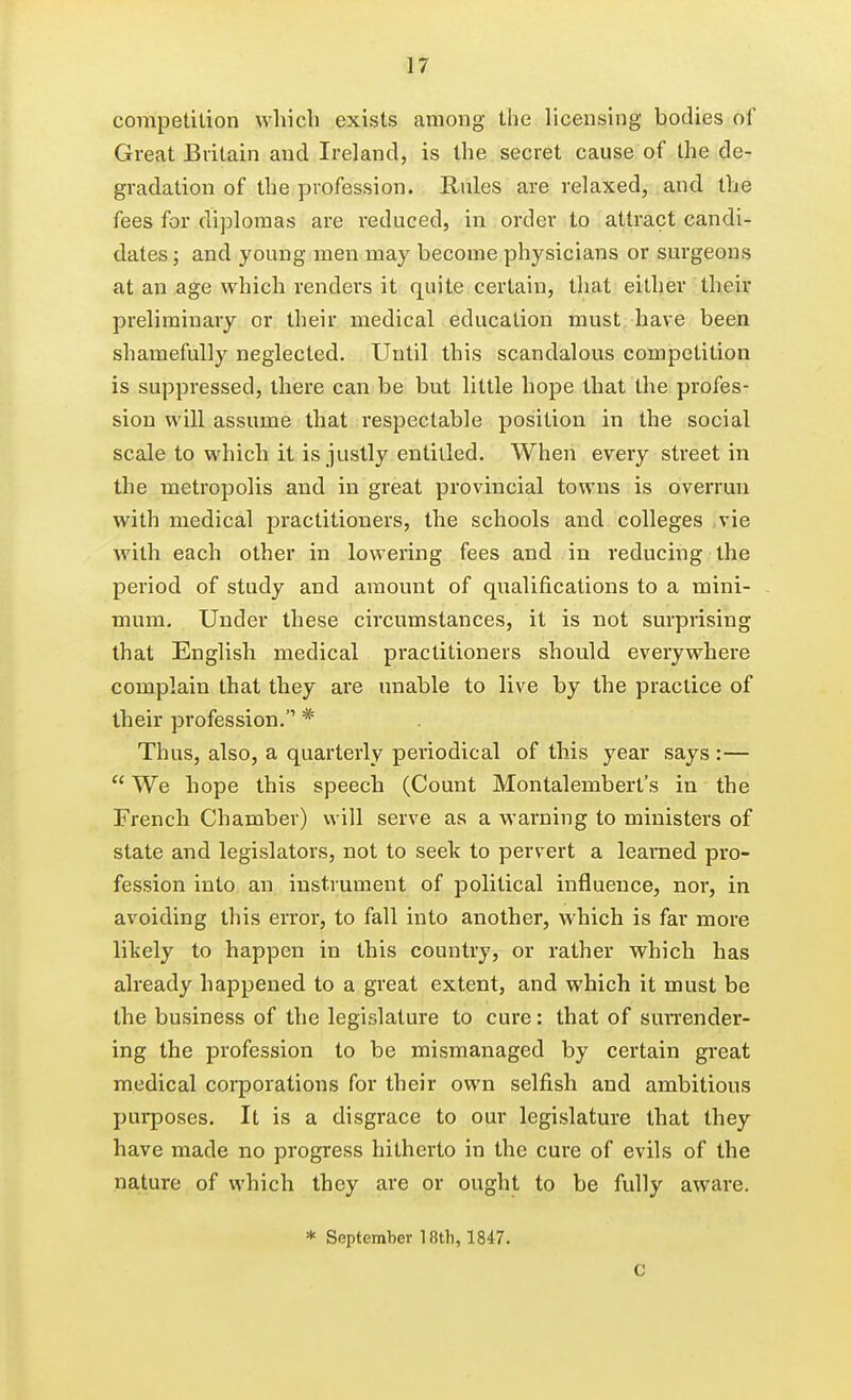 competition which exists among the licensing bodies of Great Britain and Ireland, is the secret cause of the de- gradation of the profession. Rules are relaxed, and the fees for diplomas are reduced, in order to attract candi- dates ; and young men may become physicians or surgeons at an age which renders it quite certain, that either their preliminary or their medical education must have been shamefully neglected. Until this scandalous competition is suppressed, there can be but little hope that the profes- sion will assume that respectable position in the social scale to which it is justly entitled. When every street in the metropolis and in great provincial towns is overrun with medical practitioners, the schools and colleges vie with each other in lowering fees and in reducing the period of study and amount of qualifications to a mini- mum. Under these circumstances, it is not surprising that English medical practitioners should everywhere complain that they are unable to live by the practice of their profession. * Thus, also, a quarterly periodical of this year says :—  We hope this speech (Count Montalembert's in the French Chamber) will serve as a warning to ministers of state and legislators, not to seek to pervert a learned pro- fession into an instrument of political influence, nor, in avoiding this error, to fall into another, which is far more lively to happen in this country, or rather which has already happened to a great extent, and which it must be the business of the legislature to cure: that of suiTender- ing the profession to be mismanaged by certain great medical corporations for their own selfish and ambitious purposes. It is a disgrace to our legislature that they have made no progress hitherto in the cure of evils of the nature of which they are or ought to be fully aware. * September 18th, 1847. C