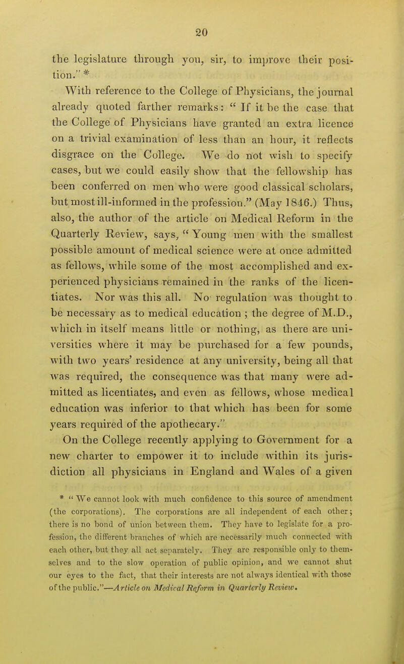 the legislature through you, sir, to imjirove their posi- tion. * With reference to the College of Physicians, the journal already quoted farther remarks:  If it be the case that the College of Physicians have granted an extra licence on a trivial examination of less than an hour, it reflects disgrace on the College. We do not wish to specify cases, but we could easily show that the fellowship has been conferred on men who were good classical scholars, but most ill-informed in the profession. (May 1846.) Thus, also, the author of the article on Medical Reform in the Quarterly Review, says,  Young men with the smallest possible amount of medical science were at once admitted as fellows, while some of the most accomplished and ex- perienced physicians remained in the ranks of the licen- tiates. Nor was this all. No regulation was thought to be necessary as to medical education ; the degree of M.D., which in itself means little or nothing, as there are uni- versities where it may be purchased for a few pounds, with two years' residence at any university, being all that Avas required, the consequence was that many were ad- mitted as licentiates, and even as fellows, whose medical education was inferior to that which has been for some yeai's required of the apothecary. On the College recently applying to Government for a new charter to empower it to include within its juiis- diction all physicians in England and Wales of a given *  We cannot look with much confidence to this source of amendment (the corporations). The corporations are all independent of each other; there is no bond of union between them. They have to legislate for a pro- fession, the different branches of which are necessarily much connected with each other, but they all act separately. They are responsible only to them- selves and to the slow operation of public opinion, and we cannot shut our eyes to the fact, that their interests are not always identical with those of the public.—Article on Medical Reform in Quarterly Review,