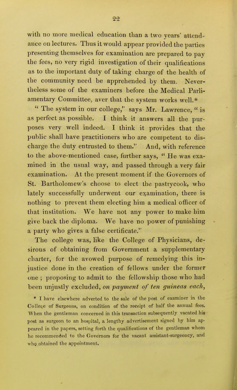 with no more medical education than a two years' attend- ance on lectmes. Thus it would appear provided the parties presenting themselves for examination are prepared to pay the fees, no very rigid investigation of their qualifications as to the important duty of taking charge of the health of the community need be apprehended by them. Never- theless some of the examiners before the Medical Parli- amentary Committee, aver that the system works well.*  The system in our college, says Mr. Lawrence,  is as perfect as possible. I think it answers all the pur- poses very well indeed. I think it provides that the public shall have practitioners who are competent to dis- charge the duty entrusted to them. And, with reference to the above-mentioned case, further says, He was exa- mined in the usual way, and passed through a very fair examination. At the present moment if the Governors of St. Bartholomew's choose to elect the pastrycook, who lately successfully underwent our examination, there is nothing to prevent them electing him a medical ofl5cer of that institution. We have not any power to make him give back the diploma. We have no power of punishing a party who gives a false certificate. The college was, like the College of Physicians, de- sirous of obtaining from Government a supplementary charter, for the avowed purpose of remedying this in- justice done in the creation of fellows under the former one ; proposing to admit to the fellowship those who had been unjustly excluded, on payment of ten guineas each, * I have elsewhere adverted to the sale of the post of examiner in the Colleqe of Surgeons, on condition of the receipt of half the annual fees. When the gentleman concerned in this transaction subsequently vacated his post as surgeon to an hospital, a lengthy advertisement signed by him ap- peared in the papers, setting forth the qualifications of the gentleman whom he recommended to the Governors for the vacant assistant-surgeoncy, and who obtained the appointment.