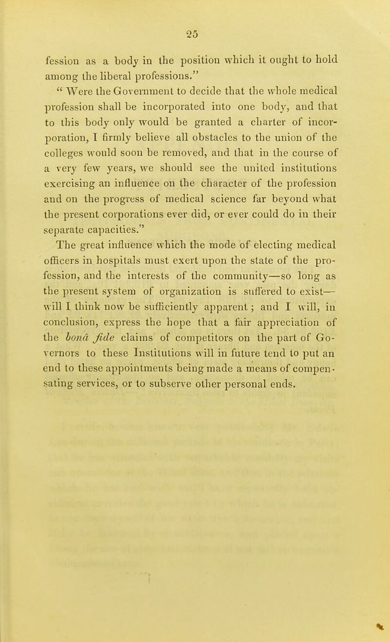 fession as a body in the position which it ought to hold among the liberal professions.  Were the Government to decide that the whole medical profession shall be incorporated into one body, and that to this body only would be granted a charter of incor- poration, T firmly believe all obstacles to the union of the colleges would soon be removed, and that in the course of a very few years, we should see the united institutions exercising an influence on the character of the profession and on the progress of medical science far beyond what the present corporations ever did, or ever could do in their separate capacities. The great influence which the mode of electing medical ofl&cers in hospitals must exert upon the state of the pro- fession, and the interests of the community—so long as the present system of organization is suffered to exist— will I thinlc now be sufficiently apparent; and I will, in conclusion, express the hope that a fair appreciation of the bo7id fide claims of competitors on the part of Go- vernors to these Institutions will in future tend to put an end to these appointments being made a means of compen- sating services, or to subserve other personal ends.