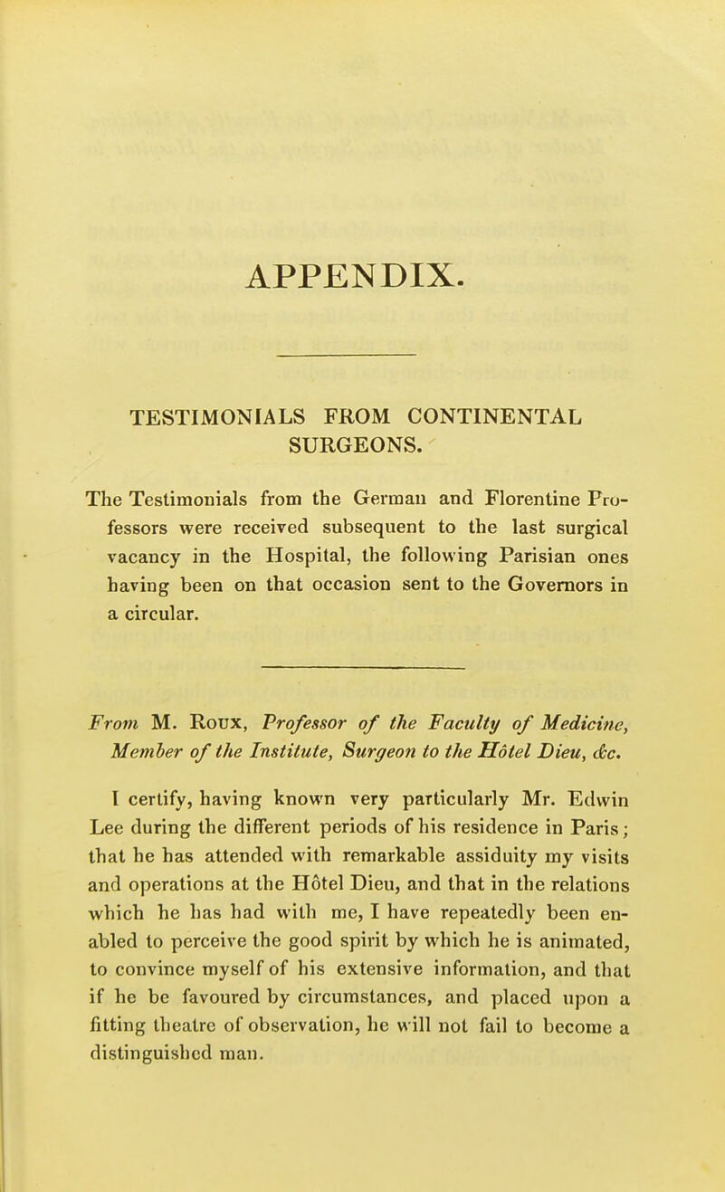 APPENDIX TESTIMONIALS FROM CONTINENTAL SURGEONS. The Testimonials from the German and Florentine Pro- fessors were received subsequent to the last surgical vacancy in the Hospital, the following Parisian ones having been on that occasion sent to the Governors in a circular. From M. Roux, Professor of the Faculty of Medicine, Member of the Institute, Surgeon to the Hotel Dieu, dtc. I certify, having known very particularly Mr. Edwin Lee during the different periods of his residence in Paris; that he has attended with remarkable assiduity my visits and operations at the Hotel Dieu, and that in the relations which he has had with me, I have repeatedly been en- abled to perceive the good spirit by which he is animated, to convince myself of his extensive information, and that if he be favoured by circumstances, and placed upon a fitting theatre of observation, he will not fail to become a distinguished man.