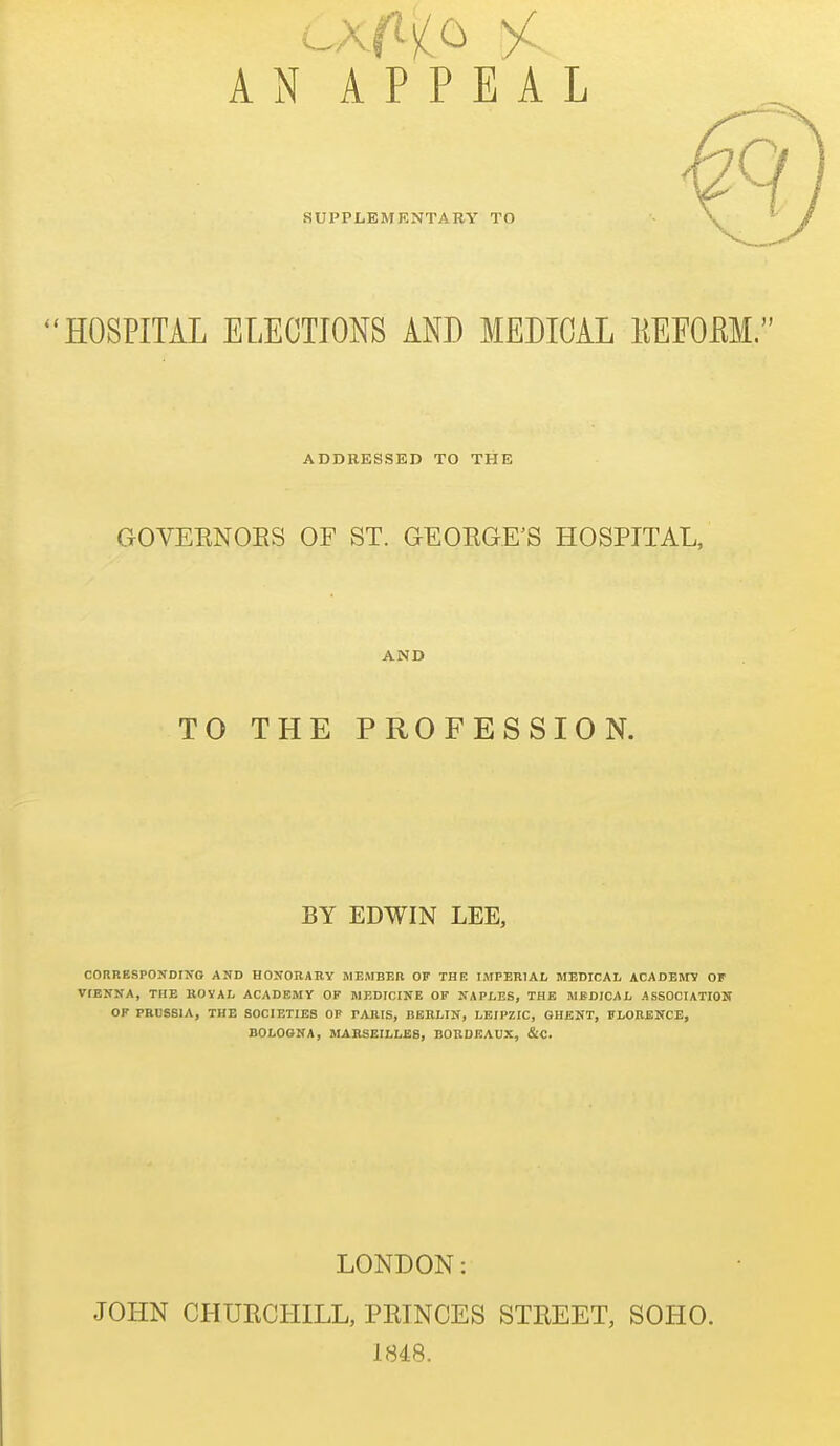 AN APPEAL SUPPLEMKNTARY TO 'HOSPITAL ELECTIONS AND MEDICAL KEFOM. ADDRESSED TO THE GOVEENOBS OF ST. GEOKGE'S HOSPITAL, AND TO THE PROFESSION. BY EDWIN LEE, CORRESPONDING AND HONOUAIIY HEMBER OF THE IMPERIAL MEDICAL ACADEMV OF VIENNA, THE ROVAL ACADEMY OK MEDICINE OF NAPLES, THE MEDICAL ASSOCIATION OF PRUSSIA, THE SOCIETIES OP PARIS, BERLIN, LEIPZIG, GHENT, FLORENCE, BOLOGNA, MARSEILLSS, BORDEAUX, &C. LONDON: JOHN CHUECHILL, PEINCES STEEET, SOHO. 1848.